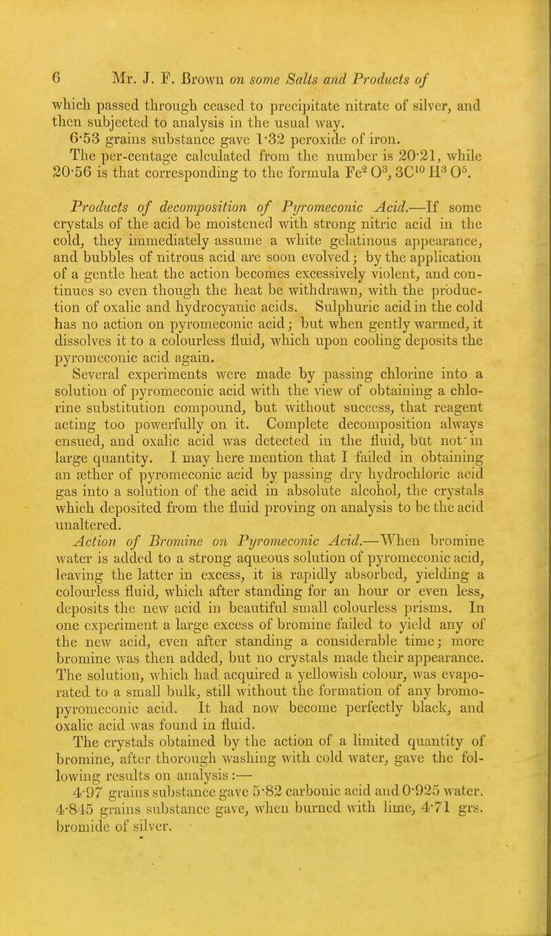 whicli passed through ceased to preciiiitate nitrate of silver, and then subjected to analysis in the usual way. 653 grains substance gave 1*32 peroxide of iron. The per-centage calculated from the number is 20*21, while 20-56 is that corresponding to the formula Fe^ 0^, 3C'° H'^ 0^ Products of decomposition of Pyromeconic Acid.—If some crystals of the acid be moistened with strong nitric acid in the cold, they immediately assume a white gelatinous appearance, and bubbles of nitrous acid are soon evolved; by the application of a gentle heat the action becomes excessively violent, and con- tinues so even though the heat be withdrawn, with the produc- tion of oxalic and hydrocyanic acids. Sulphuric acid in the cold has no action on pyromeconic acid; but when gently warmed, it dissolves it to a colourless fluid, which upon cooling deposits the pyromeconic acid again. Several experiments were made by passing chlorine into a solution of pyromeconic acid with the view of obtaining a chlo- rine substitution compound, but without success, that reagent acting too powerfully on it. Complete decomposition always ensued, and oxalic acid was detected in the fluid, but not'm large quantity. I may here mention that I failed in obtaining an sether of pyromeconic acid by passing dry hydrochloric acid gas into a solution of the acid in absolute alcohol, the crystals which deposited from the fluid proving on analysis to be the acid Tinaltered. Action of Bromine on Pyromeconic Acid.—When bromine water is added to a strong aqueous solution of pyromeconic acid, leaving the latter in excess, it is rapidly absorbed, yielding a colourless fluid, which after standing for an hour or even less, deposits the new acid in beautiful small colourless prisms. In one experiment a large excess of bromine failed to yield any of the new acid, even after standing a considerable time; more bromine was then added, but no crystals made their appearance. The solution, which had acquired a yellowish colour, was evapo- rated to a small bulk, still without the formation of any bromo- pyronieconic acid. It had now become perfectly black, and oxalic acid was found in fluid. The ci-ystals obtained by the action of a limited quantity of bromine, after thorough washing with cold water, gave the fol- lowing results on analysis:— 4-97 grains substance gave 5*82 carbonic acid and 0-925 water. 4-845 grains substance gave, when bui-ned with lime, 4*71 grs. bromide of silver.