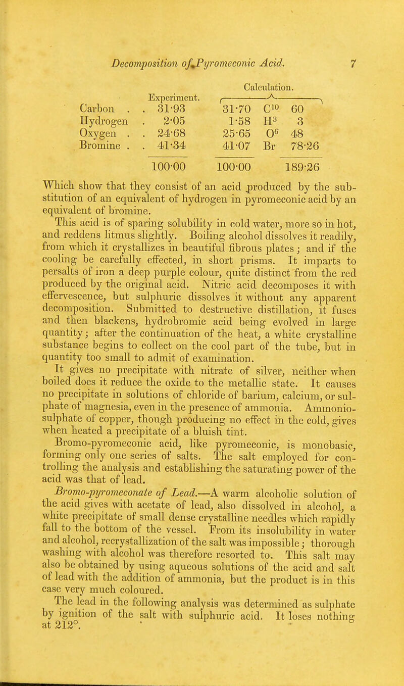 Calculation. -A Experiment. f Carbon . . 31-93 31-70 C'o 60 Hydrogen . 2-05 1-58 3 Oxygen . . 24-68 25-65 0^ 48 Bromine . . 41-34 41-07 Br 78-26 100-00 100-00 189-26 Whicli show that they consist of an acid .produced by the sub- stitution of an equivalent of hydrogen in pyromeconic acid by an equivalent of bromine. This acid is of sparing solubility in cold water^ more so in hot, and reddens litmus slightly. Boiling alcohol dissolves it readily, from which it crystallizes in beautiful fibrous plates; and if the cooling be carefully effected, in short prisms. It imparts to persalts of iron a deep purple colour, quite distinct from the red produced by the original acid. Nitric acid decomposes it with effervescence, but sulphuric dissolves it vrithout any apparent decomposition. Submitted to destructive distillation, it fuses and then blackens, hydrobromic acid being evolved in large quantity; after the continuation of the heat, a white crystalline substance begins to collect on the cool part of the tube, but in quantity too small to admit of examination. It gives no precipitate with nitrate of silver, neither when boiled does it reduce the oxide to the metaUic state. It causes no precipitate in solutions of chloride of barium, calcium, or sul- phate of magnesia, even in the presence of ammonia. Ammonio- sulphate of copper, though producing no effect in the cold, gives when heated a precipitate of a bluish tint. Bromo-pyromeconic acid, like pyi-omeconic, is monobasic, forming only one series of salts. The salt employed for con- trolling the analysis and establishing the saturating power of the acid was that of lead. Bromo-pyromeconate of Lead.—A warm alcoholic solution of the acid gives with acetate of lead, also dissolved in alcohol, a white precipitate of small dense crystalline needles which rapidly fall to the bottom of the vessel. From its insolubility in water and alcohol, recrystallization of the salt was impossible; thorough washing with alcohol was therefore resorted to. This salt may also be obtained by using aqueous solutions of the acid and salt of lead with the addition of ammonia, but the product is in this case very much coloured. The lead in the following analysis was determined as sulphate by ignition of the salt with sulph uric acid. It loses nothins: at 212°. • • °