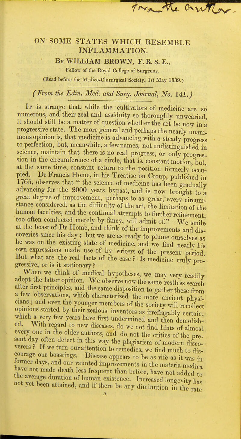 ON SOME STATES WHICH RESEMBLE INFLAMMATION. By WILLIAM BROWN, F. R. S. E., Fellow of the Royal College of Surgeons. (Read before the Medico-Chirurgical Society, 1st May 1839.) (From the Edin. Med. and Surg. Journal^ No. 14:1. J It is strange that, while the cultivators of medicine are so numerous, and their zeal and assiduity so thoroughly unwearied it should still be a matter of question whether the art be now in a progressive state. The more general and perhaps the nearly unani- mous opinion is, that medicine is advancing with a steady proo-ress to perfection, but, meanwhile, a few names, not undistinguished in science, maintain that there is no real progress, or only progres- sion in the circumference of a circle, that is, constant motion, but at the same time, constant return to the position formerly occu- pied. Dr Francis Home, in his Treatise on Croup, published in 1765, observes that  the science of medicine has been gradually advancing for the 2000 years bypast, and is now brouo-ht to a great degree of improvement, perhaps to as great,'every^circum- stance considered, as the difficulty of the art, the limitation of the human faculties, and the continual attempts to further refinement too often conducted merely by fancy, will admit of. We smile at the boast of Dr Home, and think of the improvements and dis coveries smce his day; but we are as ready to plume ourselves as he was on the existing state of medicine, and we find nearly his own expressions made use of by witers of the present period But what are the real facts of the case ? Is medicine truly pro- gressive, or is it stationary ? ^ When we think of medical hypotheses, we may very readily adopt the latter opinion. We observe now the same restless search after first pnnciples, and the same disposition to gather these from a few observations, which characterized the more ancient phvsi cians ; and even the younger members of the society will recollect opmions started by their zealous inventors as irrefragably certain ^i wT^ ^'7'^'' ^^t^'^ undermined and then demolish- ed. With regard to new diseases, do we not find hints of almost every one in the older authors, and do not the critics of the pre- sent day often detect m this way the plagiarism of modem disco- verers ? If we turn our attention to remedies, we find much to dis- courage our boastings. Disease appears to be as rife as it was in former days, and our vaunted improvements in the materia medin have not made death less frequent than before, have not added to the average duration of human existence. Increased longevity l,n. not yet been attamed, and if there be any diminution in the znie