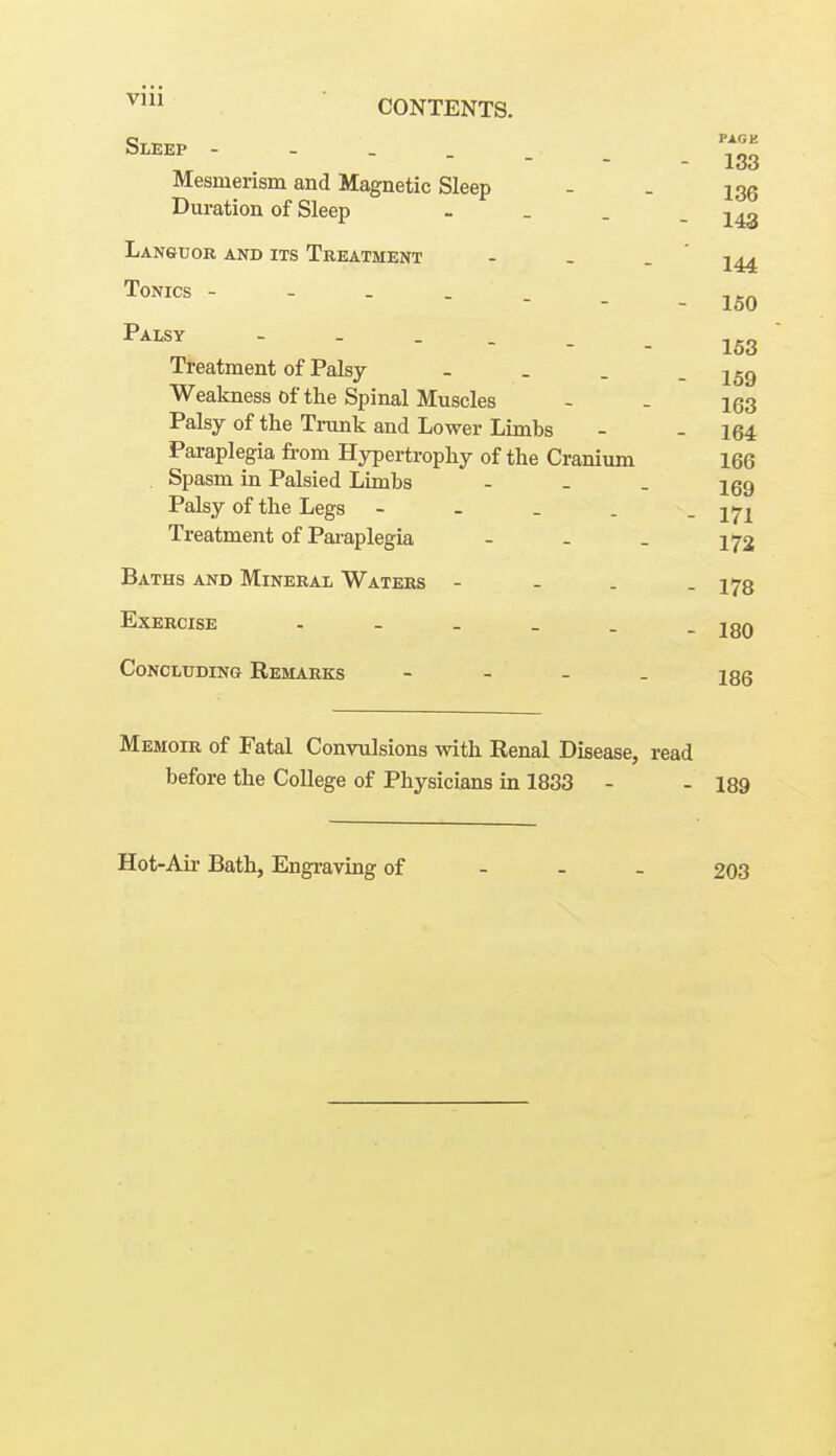 VUl Sleep - - . -^Z ,T . - - - - 133 Mesmerism and Magnetic Sleep - - Duration of Sleep - . . - 143 LANftUOR AND ITS TREATMENT - - . ' j^^ Tonics - - _ .   - 10\J Palsy ------ 153 Treatment of Palsy - _ . - 159 Weakness of the Spinal Muscles - - 1(33 Palsy of the Trunk and Lower Limbs - - 164 Paraplegia from Hypertrophy of the Cranium 166 Spasm in Palsied Limbs - - . 169 Palsy of the Legs - - _ . . Treatment of Paraplegia - - . 172 Baths and Mineral Waters - - . . 173 Exercise 180 Concluding Remarks - - - . jqq Memoir of Fatal Convulsions with Renal Disease, read before the College of Physicians in 1883 - - 189 Hot-Au- Bath, Engraving of - - - 203
