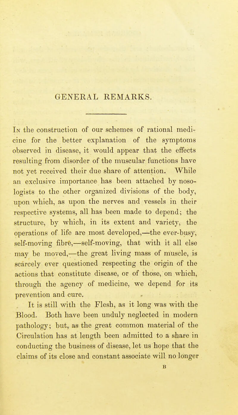 GENERAL REMARKS. In the construction of our schemes of rational medi- cine for the better explanation of the symptoms observed in disease, it would appear that the effects resulting from disorder of the muscular functions have not yet received their due share of attention. While an exclusive importance has been attached by noso- logists to the other organized divisions of the body, upon which, as upon the nerves and vessels in their respective systems, all has been made to depend; the structure, by which, in its extent and variety, the operations of life are most developed,—the ever-busy, self-moving fibre,—self-moving, that with it all else may be moved,—the great living mass of muscle, is scarcely ever questioned respecting the origin of the actions that constitute disease, or of those, on which, through the agency of medicine, we depend for its prevention and cure. It is still with the Flesh, as it long was with the Blood. Both have been unduly neglected in modern pathology; but, as the great common material of the Circulation has at length been admitted to a share in conducting the business of disease, let us hope that the claims of its close and constant associate will no longer B