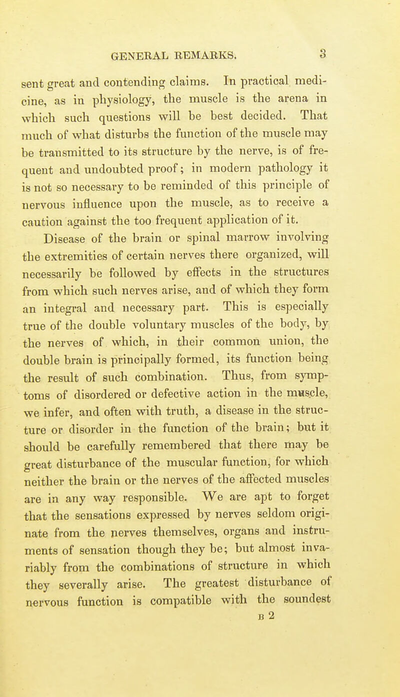 sent great and contending claims. In practical medi- cine, as in pliysiology, the muscle is the arena in which such questions will be best decided. That much of what disturbs the function of the muscle may- be transmitted to its structure by the nerve, is of fre- quent and undoubted proof; in modern pathology it is not so necessary to be reminded of this principle of nervous influence upon the muscle, as to receive a caution against the too frequent application of it. Disease of the brain or spinal marrow involving the extremities of certain nerves there organized, will necessarily be followed by effects in the structures from which such nerves arise, and of which they form an integral and necessary part. This is especially true of the double voluntary muscles of the body, by the nerves of which, in their common union, the double brain is principally formed, its function being the result of such combination. Thus, from symp- toms of disordered or defective action in the mascle, we infer, and often with truth, a disease in the struc- ture or disorder in the function of the brain; but it should be carefully remembered that there may be great disturbance of the muscular function, for which neither the brain or the nerves of the affected muscles are in any way responsible. We are apt to forget that the sensations expressed by nerves seldom origi- nate from the nerves themselves, organs and instru- ments of sensation though they be; but almost inva- riably from the combinations of structure in which they severally arise. The greatest disturbance of nervous function is compatible with the soundest B 2