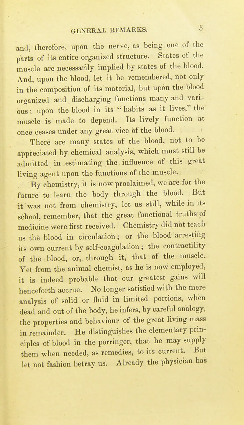 and, therefore, upon the nerve, as being one of the parts of its entire organized structure. States of the muscle are necessarily implied by states of the blood. And, upon the blood, let it be remembered, not only in the composition of its material, but upon the blood organized and discharging functions many and vari- ous ; upon the blood in its  habits as it lives, the muscle is made to depend. Its lively function at once ceases under any great vice of the blood. There are many states of the blood, not to be appreciated by chemical analysis, which must still be admitted in estimating the influence of this great living agent upon the functions of the muscle. By chemistry, it is now proclaimed, we are for the future to learn the body through the blood. But it was not from chemistry, let us still, while in its school, remember, that the great functional truths of medicine were first received. Chemistry did not teach us the blood in circulation; or the blood arresting its own current by self-coagulation; the contractility of the blood, or, through it, that of the muscle. Yet from the animal chemist, as he is now employed, it is indeed probable that our greatest gains will henceforth accrue. No longer satisfied with the mere analysis of solid or fluid in limited portions, when dead and out of the body, he infers, by careful analogy, the properties and behaviour of the great living mass in remainder. He distinguishes the elementary prin- ciples of blood in the porringer, that he may supply them when needed, as remedies, to its current. But let not fashion betray us. Already the physician has