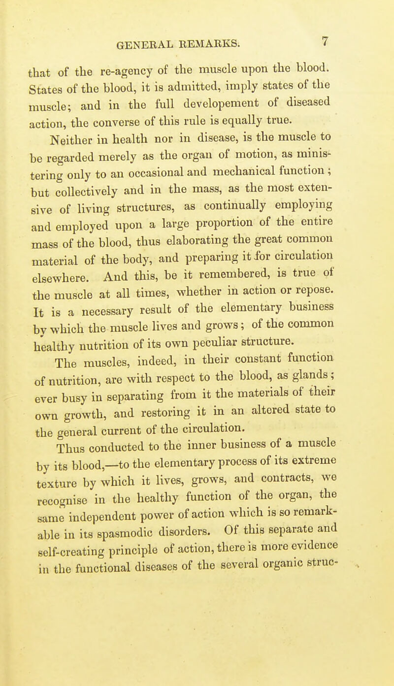 that of the re-agency of the muscle upon the blood. States of the blood, it is admitted, imply states of the muscle; and in the full developement of diseased action, the converse of this rule is equally true. Neither in health nor in disease, is the muscle to be regarded merely as the organ of motion, as minis- tering only to an occasional and mechanical function; but collectively and in the mass, as the most exten- sive of living structures, as continually employing and employed upon a large proportion of the entire mass of the blood, thus elaborating the great common material of the body, and preparing it for circulation elsewhere. And this, be it remembered, is true of the muscle at all times, whether in action or repose. It is a necessary result of the elementary business by which the muscle lives and grows; of the common healthy nutrition of its own peculiar structure. The muscles, indeed, in their constant function of nutrition, are with respect to the blood, as glands ; ever busy in separating from it the materials of their own growth, and restoring it in an altered state to the general current of the circulation. Thus conducted to the inner business of a muscle by its blood,—to the elementary process of its extreme texture by which it lives, grows, and contracts, we recognise in the healthy function of the organ, the same independent power of action which is so remark- able in its spasmodic disorders. Of this separate and self-creating principle of action, there is more evidence in the functional diseases of the several organic struc-