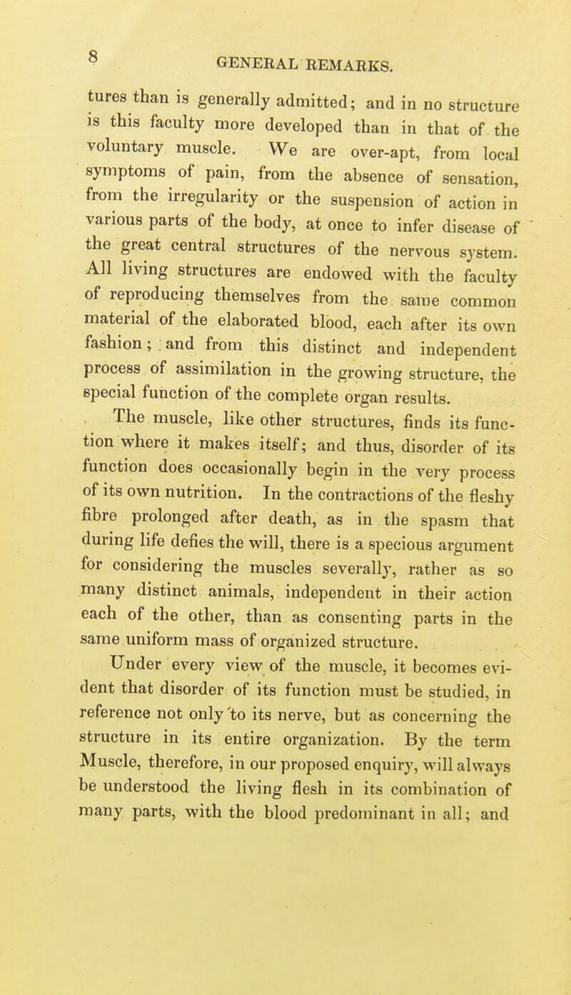 tures than is generally admitted; and in no structure is this faculty more developed than in that of the voluntary muscle. We are over-apt, from local symptoms of pain, from the absence of sensation, from the irregularity or the suspension of action in various parts of the body, at once to infer disease of  the great central structures of the nervous system. All living structures are endowed with the faculty of reproducing themselves from the same common material of the elaborated blood, each after its own fashion; and from this distinct and independent process of assimilation in the growing structure, the special function of the complete organ results. The muscle, like other structures, finds its func- tion where it makes itself; and thus, disorder of its function does occasionally begin in the very process of its own nutrition. In the contractions of the fleshy fibre prolonged after death, as in the spasm that during life defies the will, there is a specious argument for considering the muscles severally, rather as so many distinct animals, independent in their action each of the other, than as consenting parts in the same uniform mass of organized structure. Under every view of the muscle, it becomes evi- dent that disorder of its function must be studied, in reference not only'to its nerve, but as concerning the structure in its entire organization. By the term Muscle, therefore, in our proposed enquiry, m^III always be understood the living flesh in its combination of many parts, with the blood predominant in all; and