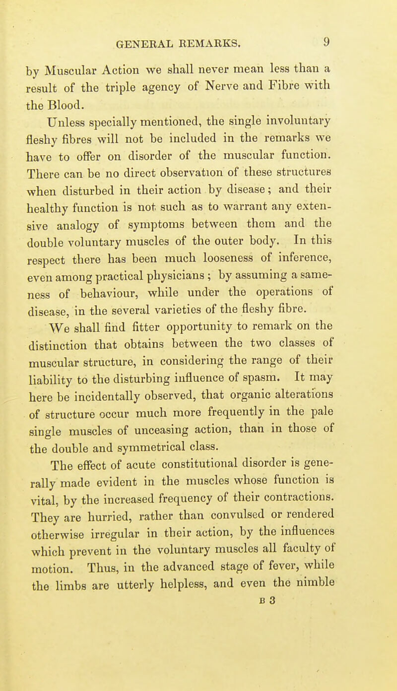 by Muscular Action we shall never mean less than a result of the triple agency of Nerve and Fibre with the Blood. Unless specially mentioned, the single involuntary fleshy fibres will not be included in the remarks we have to offer on disorder of the muscular function. There can be no direct observation of these structures when disturbed in their action by disease; and their healthy function is not such as to warrant any exten- sive analogy of symptoms between them and the double voluntary muscles of the outer body. In this respect there has been much looseness of inference, even among practical physicians ; by assuming a same- ness of behaviour, while under the operations of disease, in the several varieties of the fleshy fibre. We shall find fitter opportunity to remark on the distinction that obtains between the two classes of muscular structure, in considering the range of their liability to the disturbing influence of spasm. It may here be incidentally observed, that organic alterations of structure occur much more frequently in the pale single muscles of unceasing action, than in those of the double and symmetrical class. The effect of acute constitutional disorder is gene- rally made evident in the muscles whose function is vital, by the increased frequency of their contractions. They are hurried, rather than convulsed or rendered otherwise irregular in their action, by the influences which prevent in the voluntary muscles all faculty of motion. Thus, in the advanced stage of fever, while the limbs are utterly helpless, and even the nimble