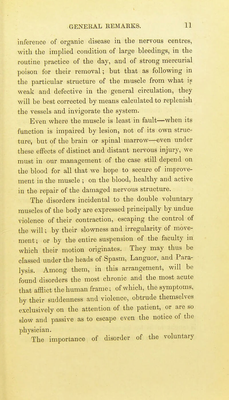 inference of organic disease in the nervous centres, with the implied condition of large bleedings, in the routine practice of the day, and of strong mercurial poison for their removal; but that as following in the particular structure of the muscle from what is weak and defective in the general circulation, they will be best corrected by means calculated to replenish the vessels and invigorate the system. Even where the muscle is least in fault—when its function is impaired by lesion, not of its own struc- ture, but of the brain or spinal marrow—even under these effects of distinct and distant nervous injury, we must in our management of the case still depend on the blood for all that we hope to secure of improve- ment in the muscle ; on the blood, healthy and active in the repair of the damaged nervous structure. The disorders incidental to the double voluntary muscles of the body are expressed principally by undue violence of their contraction, escaping the control of the will; by their slowness and irregularity of move- ment ; or by the entire suspension of the faculty in which their motion originates. They may thus be classed under the heads of Spasm, Languor, and Para- lysis. Among them, in this arrangement, will be found disorders the most chronic and the most acute that afflict the human frame; of which, the symptoms, by their suddenness and violence, obtrude themselves exclusively on the attention of the patient, or are so slow and passive as to escape even the notice of the physician. The importance of disorder of the voluntary