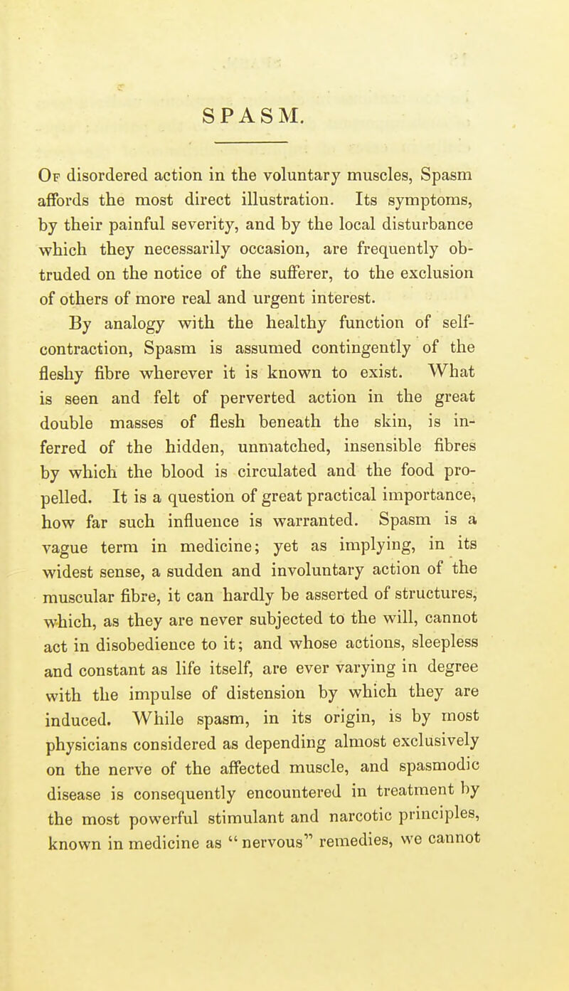 SPASM. Of disordered action in the voluntary muscles, Spasm affords the most direct illustration. Its symptoms, by their painful severity, and by the local disturbance which they necessarily occasion, are frequently ob- truded on the notice of the sufferer, to the exclusion of others of more real and urgent interest. By analogy with the healthy function of self- contraction, Spasm is assumed contingently of the fleshy fibre wherever it is known to exist. What is seen and felt of perverted action in the great double masses of flesh beneath the skin, is in- ferred of the hidden, unmatched, insensible fibres by which the blood is circulated and the food pro- pelled. It is a question of great practical importance, how far such influence is warranted. Spasm is a vague term in medicine; yet as implying, in its widest sense, a sudden and involuntary action of the muscular fibre, it can hardly be asserted of structures, which, as they are never subjected to the will, cannot act in disobedience to it; and whose actions, sleepless and constant as life itself, are ever varying in degree with the impulse of distension by which they are induced. While spasm, in its origin, is by most physicians considered as depending almost exclusively on the nerve of the affected muscle, and spasmodic disease is consequently encountered in treatment by the most powerful stimulant and narcotic principles, known in medicine as  nervous remedies, we cannot