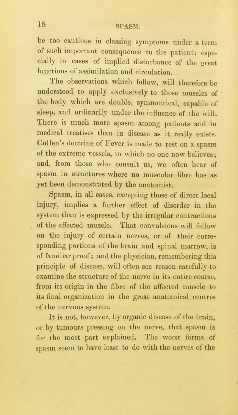 be too cautious in classing symptoms under a term of such important consequence to the patient; espe- cially in cases of implied disturbance of the great functions of assimilation and circulation. The observations which follow, will therefore be understood to apply exclusively to those muscles of the body which are double, symmetrical, capable of sleep, and ordinarily under the influence of the will. There is much more spasm among patients and in medical treatises than in disease as it really exists. Cullen's doctrine of Fever is made to rest on a spasm of the extreme vessels, in which no one now believes; and, from those who consult us, we often hear of spasm in structures where no muscular fibre has as yet been demonstrated by the anatomist. Spasm, in all cases, excepting those of direct local injury, implies a further effect of disorder in the system than is expressed by the irregular contractions of the affected muscle. That convulsions will follow on the injury of certain nerves, or of their corre- sponding portions of the brain and spinal marrow, is of familiar proof; and the physician, remembering this principle of disease, will often see reason cai*efully to examine the structure of the nerve in its entire course, from its origin in the fibre of the affected muscle to its final organization in the great anatomical centres of the nervous system. It is not, however, by organic disease of the brain, or by tumours pressmg on the nerve, that spasm is for the most part explained. The worst forms of spasm seem to have least to do with the nerves of the