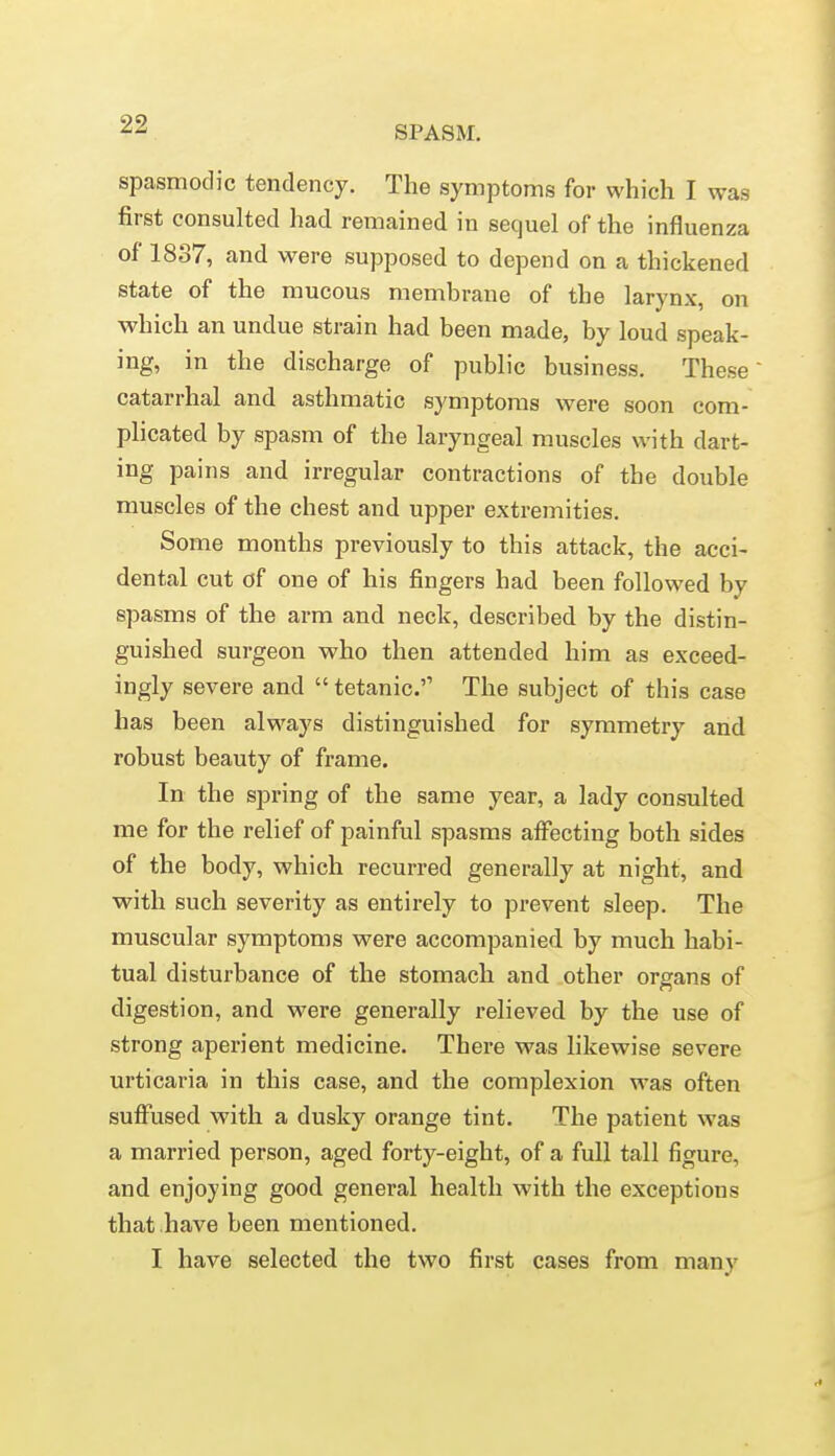 SPASM. spasmodic tendency. The symptoms for which I was first consulted had remained in sequel of the influenza of 1837, and were supposed to depend on a thickened state of the mucous membrane of the larynx, on which an undue strain had been made, by loud speak- ing, in the discharge of public business. These' catarrhal and asthmatic symptoms were soon com- plicated by spasm of the laryngeal muscles with dart- ing pains and irregular contractions of the double muscles of the chest and upper extremities. Some months previously to this attack, the acci- dental cut of one of his fingers had been followed by spasms of the arm and neck, described by the distin- guished surgeon who then attended him as exceed- ingly severe and  tetanic. The subject of this case has been always distinguished for symmetry and robust beauty of frame. In the spring of the same year, a lady consulted me for the relief of painful spasms affecting both sides of the body, which recurred generally at night, and with such severity as entirely to prevent sleep. The muscular symptoms were accompanied by much habi- tual disturbance of the stomach and other organs of digestion, and were generally relieved by the use of strong aperient medicine. There was likewise severe urticaria in this case, and the complexion was often suffused with a dusky orange tint. The patient was a married person, aged forty-eight, of a full tall figure, and enjoying good general health with the exceptions that have been mentioned. I have selected the two first cases from many