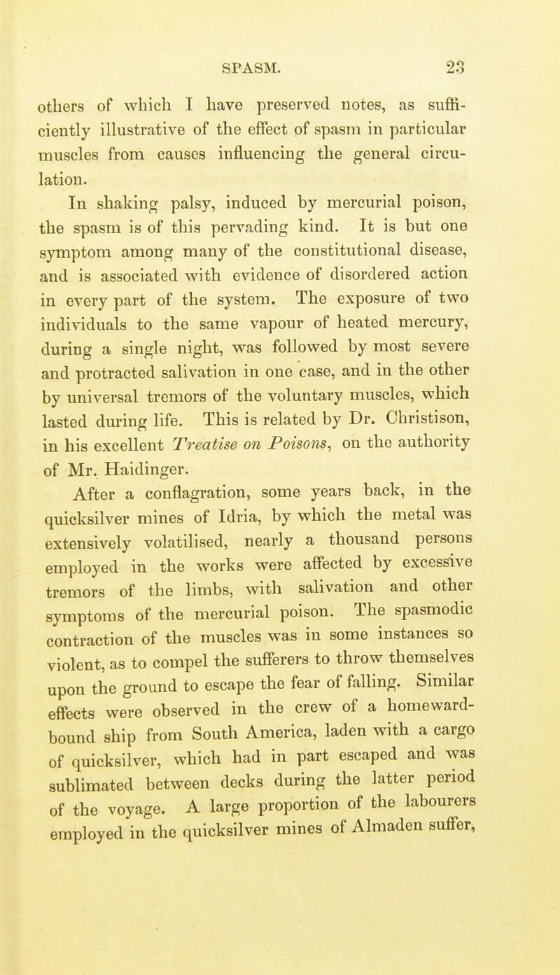 others of which I have preserved notes, as suffi- ciently ilkistrative of the effect of spasm in particular muscles from causes influencing the general circu- lation. In shaking palsy, induced by mercurial poison, the spasm is of this pervading kind. It is but one symptom among many of the constitutional disease, and is associated with evidence of disordered action in every part of the system. The exposure of two individuals to the same vapour of heated mercury, during a single night, was followed by most severe and protracted salivation in one case, and in the other by universal tremors of the voluntary muscles, which lasted during life. This is related by Dr. Christison, in his excellent Treatise on Poisons^ on the authority of Mr, Haidinger. After a conflagration, some years back, in the quicksilver mines of Idria, by which the metal was extensively volatilised, nearly a thousand persons employed in the works were affected by excessive tremors of the limbs, with salivation and other symptoms of the mercurial poison. The spasmodic contraction of the muscles was in some instances so violent, as to compel the sufferers to throw themselves upon the ground to escape the fear of falling. Similar effects were observed in the crew of a homeward- bound ship from South America, laden with a cargo of quicksilver, which had in part escaped and was sublimated between decks during the latter period of the voyage. A large proportion of the labourers employed in the quicksilver mines of Almaden suff^er,