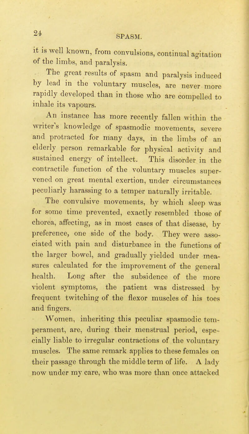 2^ SPASM. it is well known, from convulsions, continual agitation of the limbs, and paralysis. The great results of spasm and paralysis induced by lead in the voluntary muscles, are never more rapidly developed than in those who are compelled to inhale its vapours. An instance has more recently fallen within the writers knowledge of spasmodic movements, severe and protracted for many days, in the limbs of an elderly person remarkable for physical activity and sustained energy of intellect. This disorder in the contractile function of the voluntary muscles super- vened on great mental exertion, under circumstances peculiarly harassing to a temper naturally irritable. The convulsive movements, by which sleep was for some time prevented, exactly resembled those of chorea, affecting, as in most cases of that disease, by preference, one side of the body. They were asso- ciated with pain and disturbance in the functions of the larger bowel, and gradually yielded under mea- sures calculated for the improvement of the general health. Long after the subsidence of the more violent symptoms, the patient was distressed by frequent twitching of the flexor muscles of his toes and fingers. Women, inheriting this peculiar spasmodic tem- perament, are, during their menstrual period, espe- cially liable to irregular contractions of the voluntary muscles. The same remark applies to these females on their passage through the middle term of life. A lady now under my care, who was more than once attacked