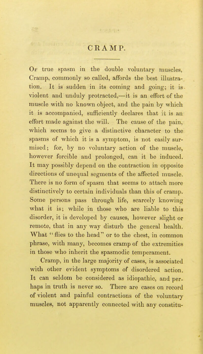 CRAMP. Of true spasm in the double voluntary muscles, Cramp, commonly so called, affords the best illustra- tion. It is sudden in its coming and going; it is- violent and unduly protracted,—it is an effort of the muscle with no known object, and the pain by which it is accompanied, sufficiently declares that it is an effort made against the will. The cause of the pain, which seems to give a distinctive character to the spasms of which it is a symptom, is not easily sur- mised; for, by no voluntary action of the muscle, however forcible and prolonged, can it be induced. It may possibly depend on the contraction in opposite directions of unequal segments of the affected muscle. There is no form of spasm that seems to attach more distinctively to certain individuals than this of cramp. Some persons pass through life, scarcely knowing what it is; while in those who are liable to this disorder, it is developed by causes, however slight or remote, that in any M'ay disturb the general health. What flies to the head or to the chest, in common phrase, with many, becomes cramp of the extremities in those who inherit the spasmodic temperament. Cramp, in the large majority of cases, is associated with other evident symptoms of disordered action. It can seldom be considered as idiopathic, and per- haps in truth is never so. There are cases on record of violent and painful contractions of the voluntary muscles, not apparently connected with any constitu-