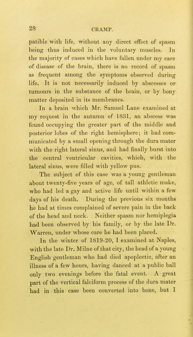 patible with life, without any direct effect of spasm being thus induced in the voluntary muscles. In the majority of cases which have fallen under my care of disease of the brain, there is no record of spasm as frequent among the symptoms observed during life. It is not necessarily induced by abscesses or- tumours in the substance of the brain, or by bony matter deposited in its membranes. In a brain Avhich Mr. Samuel Lane examined at my request in the autumn of 1831, an abscess was found occupying the greater part of the middle and posterior lobes of the right hemisphere; it had com- municated by a small opening through the dura mater with the right lateral sinus, and had finally burst into the central ventricular cavities, which, with the lateral sinus, were filled with yellow pus. The subject of this case was a young gentleman about twenty-five years of age, of tall athletic make, who had led a gay and active life until within a few days of his death. During the previous six months he had at times complained of severe pain in the back of the head and neck. Neither spasm nor hemiplegia had been observed by his family, or by the late Dr. Warren, under whose care he had been placed. In the winter of 1819-20, I examined at Naples, with the late Dr. Milne of that city, the head of a young English gentleman who had died apoplectic, after an illness of a few hours, having danced at a public ball only two evenings before the fatal event. A great part of the vertical falciform process of the dura mater had in this case been converted into bone, but I
