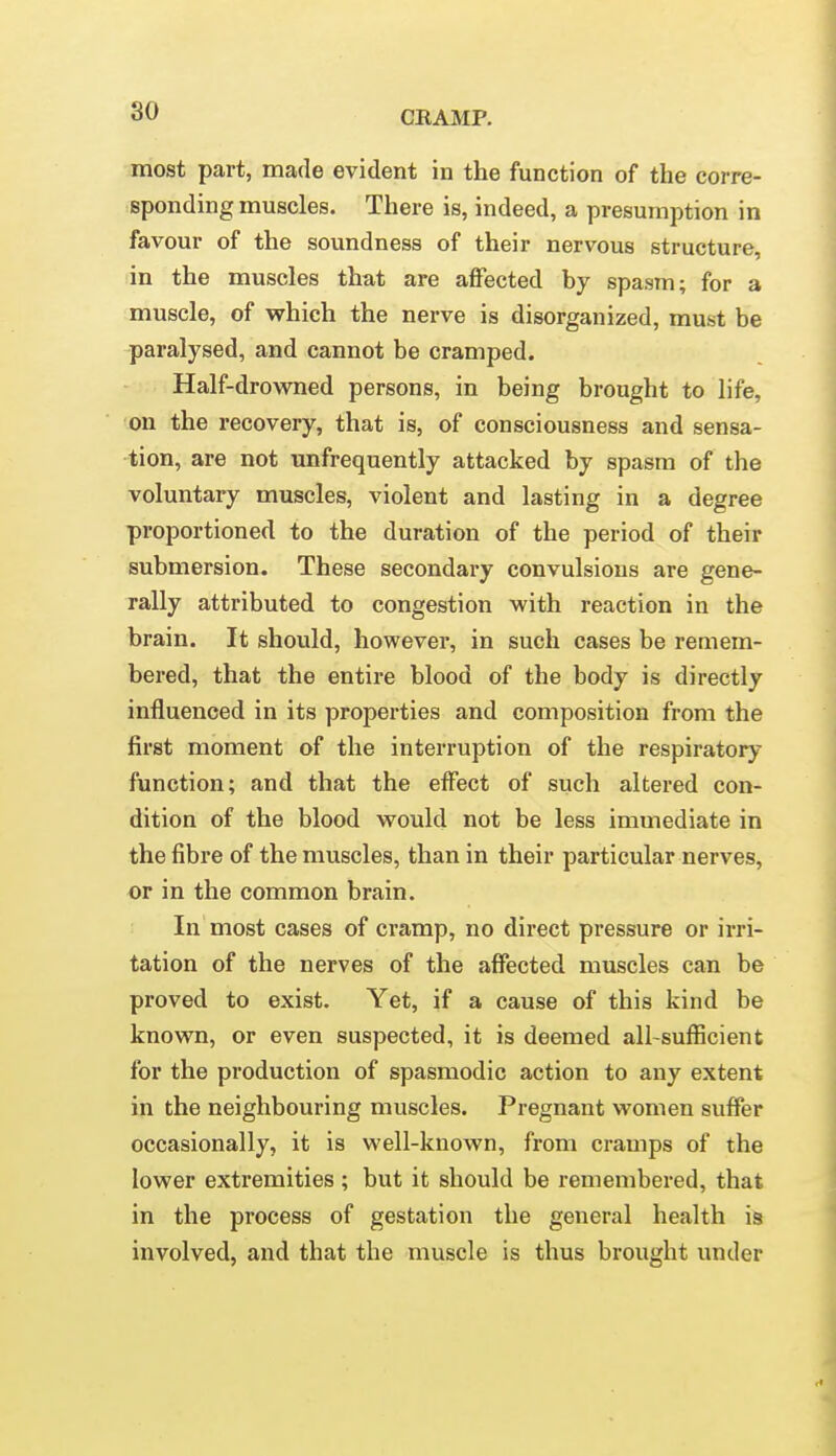 most part, made evident in the function of the corre- sponding muscles. There is, indeed, a presumption in favour of the soundness of their nervous structure, in the muscles that are affected by spasm; for a muscle, of vphich the nerve is disorganized, must be paralysed, and cannot be cramped. Half-drowned persons, in being brought to life, on the recovery, that is, of consciousness and sensa- tion, are not unfrequently attacked by spasm of the voluntary muscles, violent and lasting in a degree proportioned to the duration of the period of their submersion. These secondary convulsions are gene- rally attributed to congestion with reaction in the brain. It should, however, in such cases be remem- bered, that the entire blood of the body is directly influenced in its properties and composition from the first moment of the interruption of the respiratory function; and that the effect of such altered con- dition of the blood would not be less immediate in the fibre of the muscles, than in their particular nerves, or in the common brain. In most cases of cramp, no direct pressure or irri- tation of the nerves of the affected muscles can be proved to exist. Yet, if a cause of this kind be known, or even suspected, it is deemed all-sufficient for the production of spasmodic action to any extent in the neighbouring muscles. Pregnant women suffer occasionally, it is well-known, from cramps of the lower extremities ; but it should be remembered, that in the process of gestation the general health is involved, and that the muscle is thus brought under