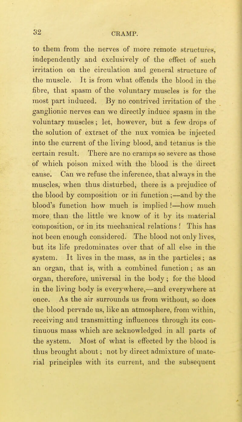 92 to them from the nerves of more remote structures, independently and exclusively of the effect of such irritation on the circulation and general structure of the muscle. It is from what offends the blood in the fibre, that spasm of the voluntary muscles is for the most part induced. By no contrived irritation of the ganglionic nerves can we directly induce spasm in the voluntary muscles; let, however, but a few drops of the solution of extract of the nux vomica be injected into the current of the living blood, and tetanus is the certain result. There are no cramps so severe as those of which poison mixed with the blood is the direct cause. Can we refuse the inference, that always in the muscles, when thus disturbed, there is a prejudice of the blood by composition or in function ;—and by the blood's function how much is implied!—how much more, than the little we know of it by its material composition, or in its mechanical relations.' This has not been enough considered. The blood not only lives, but its life predominates over that of all else in the system. It lives in the mass, as in the particles; as an organ, that is, with a combined function; as an organ, therefore, universal in the body; for the blood in the living body is everywhere,—and everywhere at once. As the air surrounds us from without, so does the blood pervade us, like an atmosphere, from within, receiving and transmitting influences through its con- tinuous mass which are acknowledged in all parts of the system. Most of what is effected by the blood is thus brought about; not by direct admixture of mate- rial principles with its current, and the subsequent