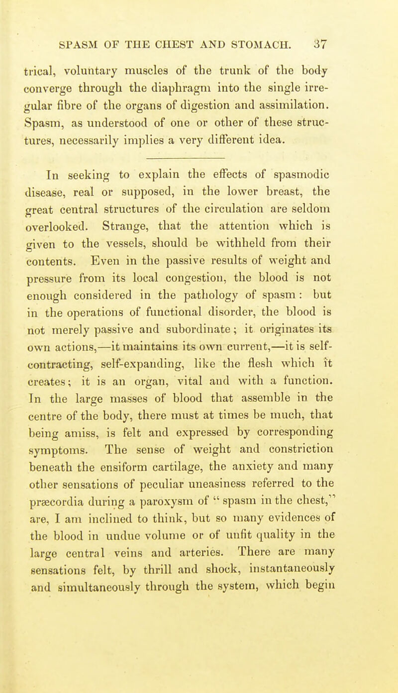 trical, voluntary muscles of the trunk of the body converge through the diaphragm into the single irre- gular fibre of the organs of digestion and assimilation. Spasm, as understood of one or other of these struc- tures, necessarily implies a very different idea. In seeking to explain the effects of spasmodic disease, real or supposed, in the lower breast, the great central structures of the circulation are seldom overlooked. Strange, that the attention which is given to the vessels, should be withheld from their contents. Even in the passive results of weight and pressure from its local congestion, the blood is not enough considered in the pathology of spasm: but in the operations of functional disorder, the blood is not merely passive and subordinate; it originates its own actions,—it maintains its own current,—it is self- contracting, self-expanding, like the flesh which it creates; it is an organ, vital and with a function. In the large masses of blood that assemble in the centre of the body, there must at times be much, that being amiss, is felt and expressed by corresponding symptoms. The sense of weight and constriction beneath the ensiform cartilage, the anxiety and many other sensations of peculiar uneasiness referred to the prsecordia during a paroxysm of  spasm in the chest, are, I am inclined to think, but so many evidences of the blood in undue volume or of unfit quality in the large central veins and arteries. There are many sensations felt, by thrill and shock, instantaneously and simultaneously through the system, which begin