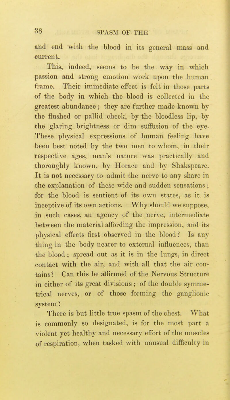 and end with the blood in its general mass and current. This, indeed, seems to be the way in which passion and strong emotion work upon the human frame. Their immediate effect is felt in those parts of the body in which the blood is collected in the greatest abundance ; they are further made known by the flushed or pallid cheek, by the bloodless lip, by the glaring brightness or dim suffusion of the eye. These physical expressions of human feeling have been best noted by the two men to whom, in their respective ages, man''s nature was practically and thoroughly known, by Horace and by Shakspeare. It is not necessary to admit the nerve to any share in the explanation of these wide and sudden sensations; for the blood is sentient of its own states, as it is inceptive of its own actions. Why should we suppose, in such cases, an agency of the nerve, intermediate between the material affording the impression, and its physical effects first observed in the blood ? Is any thing in the body nearer to external influences, than the blood; spread out as it is in the lungs, in direct contact with the air, and with all that the air con- tains? Can this be affirmed of the Nei'vous Structure in either of its great divisions; of the double S}Tnme- trical nerves, or of those forming the ganglionic system ? There is but little true spasm of the chest. What is commonly so designated, is for the most part a violent yet healthy and necessary effort of the muscles of respiration, when tasked with unusual difficulty in