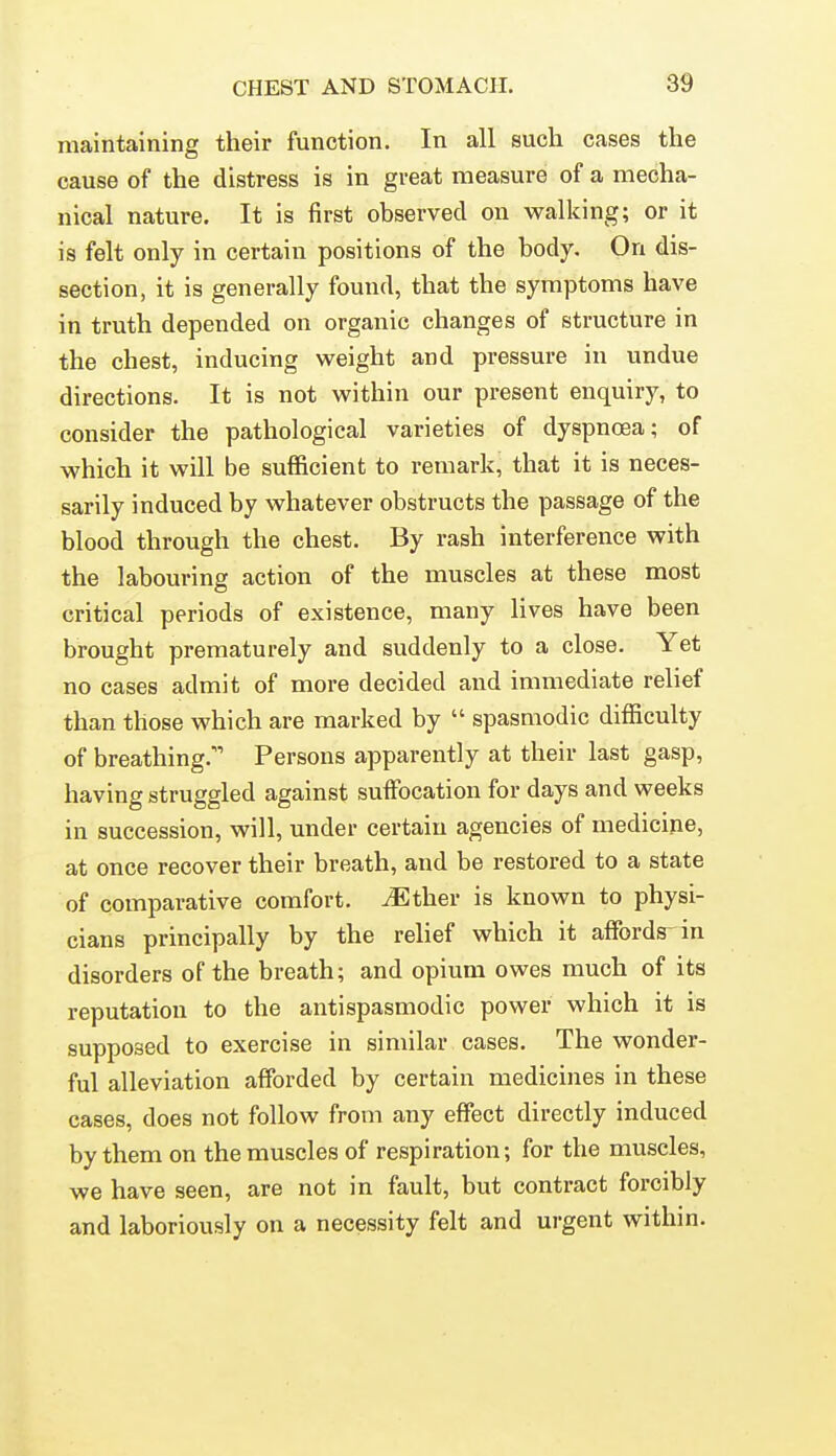 maintaining their function. In all such cases the cause of the distress is in great measure of a mecha- nical nature. It is first observed on walking; or it is felt only in certain positions of the body. On dis- section, it is generally found, that the symptoms have in truth depended on organic changes of structure in the chest, inducing weight and pressure in undue directions. It is not within our present enquiry, to consider the pathological varieties of dyspnoea; of which it will be sufficient to remark, that it is neces- sarily induced by whatever obstructs the passage of the blood through the chest. By rash interference with the labouring action of the muscles at these most critical periods of existence, many lives have been brought prematurely and suddenly to a close. Yet no cases admit of more decided and immediate relief than those which are marked by  spasmodic difficulty of breathing.' Persons apparently at their last gasp, having struggled against suffocation for days and weeks in succession, will, under certain agencies of medicine, at once recover their breath, and be restored to a state of comparative comfort, ^ther is known to physi- cians principally by the relief which it affords in disorders of the breath; and opium owes much of its reputation to the antispasmodic power which it is supposed to exercise in similar cases. The wonder- ful alleviation afforded by certain medicines in these cases, does not follow from any effect directly induced by them on the muscles of respiration; for the muscles, we have seen, are not in fault, but contract forcibly and laboriously on a necessity felt and urgent within.