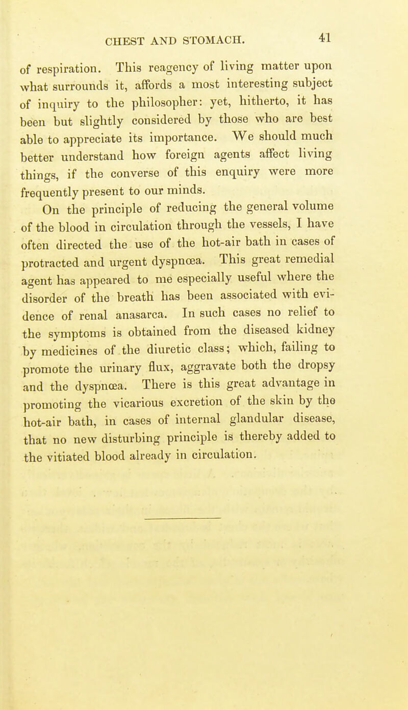 of respiration. This reagency of living matter upon what surrounds it, affords a most interesting subject of inquiry to the philosopher: yet, hitherto, it has been but slightly considered by those who are best able to appreciate its importance. We should much better understand how foreign agents affect living things, if the converse of this enquiry were more frequently present to our minds. On the principle of reducing the general volume of the blood in circulation through the vessels, I have often directed the use of the hot-air bath in cases of protracted and urgent dyspnoea. This great remedial agent has appeared to me especially useful where the disorder of the breath has been associated with evi- dence of renal anasarca. In such cases no relief to the symptoms is obtained from the diseased kidney by medicines of the diuretic class; which, failing to promote the urinary flux, aggravate both the dropsy and the dyspnoea. There is this great advantage in promoting the vicarious excretion of the skin by the hot-air bath, in cases of internal glandular disease, that no new disturbing principle is thereby added to the vitiated blood ah-eady in circulation.