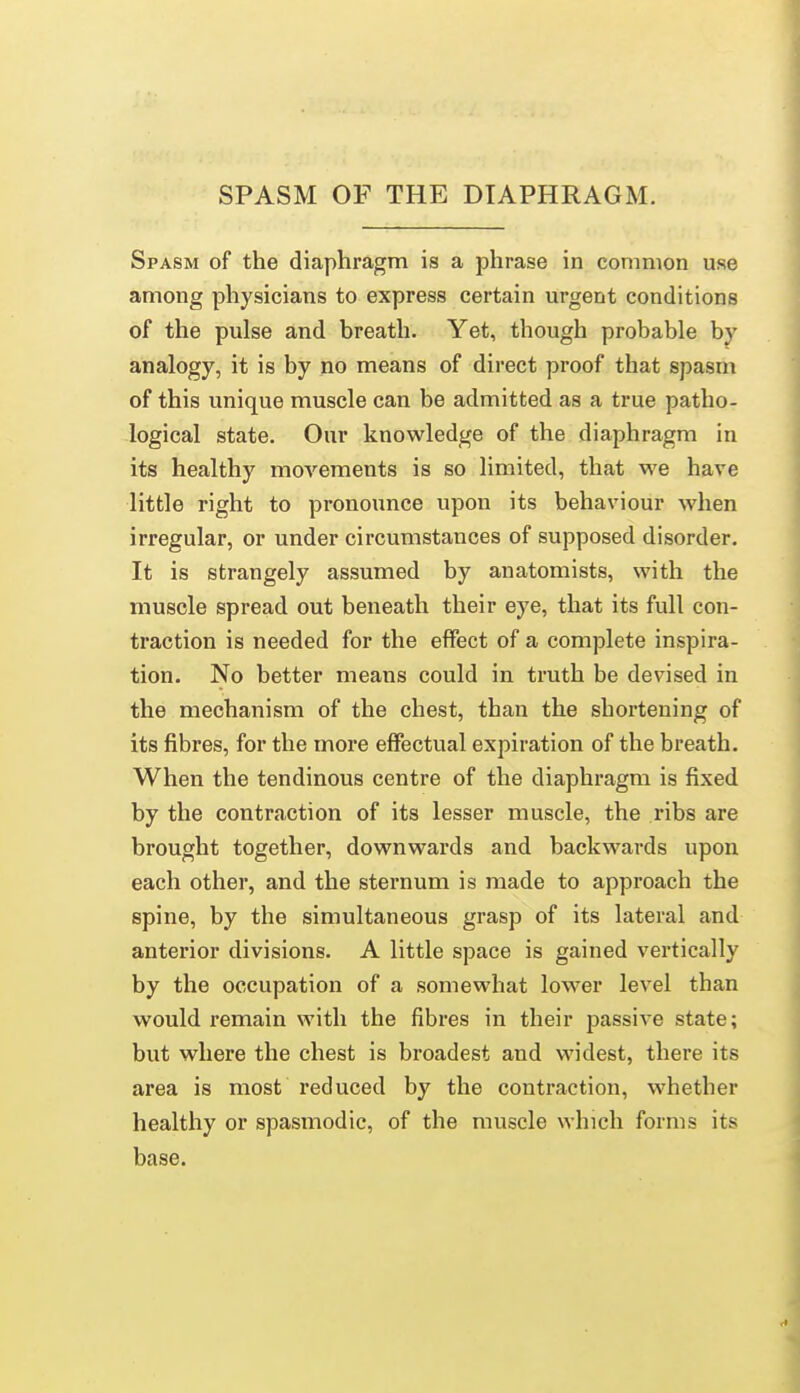 SPASM OF THE DIAPHRAGM. Spasm of the diaphragm is a phrase in common use among physicians to express certain urgent conditions of the pulse and breath. Yet, though probable by analogy, it is by no means of direct proof that spasm of this unique muscle can be admitted as a true patho- logical state. Our knowledge of the diaphragm in its healthy movements is so limited, that we have little right to pronounce upon its behaviour when irregular, or under circumstances of supposed disorder. It is strangely assumed by anatomists, with the muscle spread out beneath their eye, that its full con- traction is needed for the effect of a complete inspira- tion. No better means could in truth be devised in the mechanism of the chest, than the shortening of its fibres, for the more effectual expiration of the breath. When the tendinous centre of the diaphragm is fixed by the contraction of its lesser muscle, the ribs are brought together, downwards and backwards upon each other, and the sternum is made to approach the spine, by the simultaneous grasp of its lateral and anterior divisions. A little space is gained vertically by the occupation of a somewhat lower level than would remain with the fibres in their passive state; but where the chest is broadest and widest, there its area is most reduced by the contraction, whether healthy or spasmodic, of the muscle which forms its base.