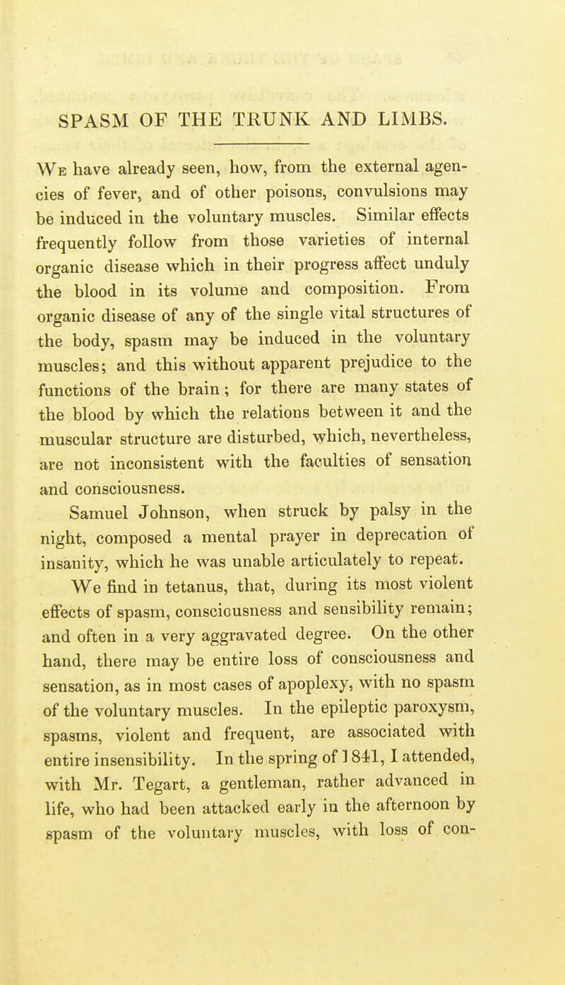 SPASM OF THE TRUNK AND LIMBS. We have already seen, how, from the external agen- cies of fever, and of other poisons, convulsions may be induced in the voluntary muscles. Similar effects frequently follow from those varieties of internal organic disease which in their progress affect unduly the blood in its volume and composition. From organic disease of any of the single vital structures of the body, spasm may be induced in the voluntary muscles; and this without apparent prejudice to the functions of the brain; for there are many states of the blood by which the relations between it and the muscular structure are disturbed, which, nevertheless, are not inconsistent with the faculties of sensation and consciousness. Samuel Johnson, when struck by palsy in the night, composed a mental prayer in deprecation of insanity, which he was unable articulately to repeat. We find in tetanus, that, during its most violent effects of spasm, consciousness and sensibility remain; and often in a very aggravated degree. On the other hand, there may be entire loss of consciousness and sensation, as in most cases of apoplexy, with no spasm of the voluntary muscles. In the epileptic paroxysm, spasms, violent and frequent, are associated with entire insensibility. In the spring of 1841, I attended, with Mr. Tegart, a gentleman, rather advanced in life, who had been attacked early in the afternoon by spasm of the voluntary muscles, with loss of con-