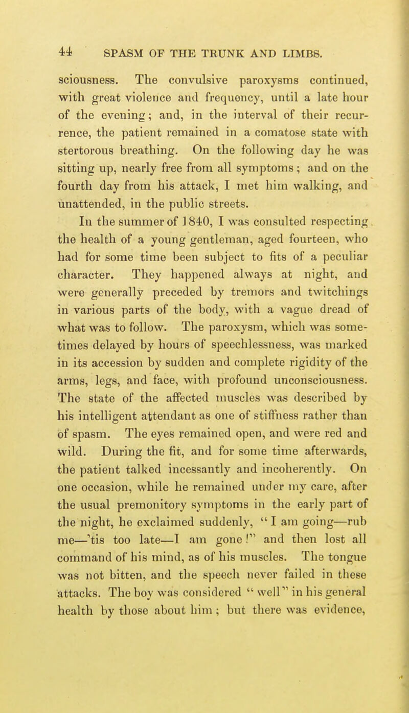 sciousness. The convulsive paroxysms continued, with great violence and frequency, until a late hour of the evening; and, in the interval of their recur- rence, the patient remained in a comatose state with stertorous breathing. On the following day he was sitting up, nearly free from all symptoms; and on the fourth day from his attack, I met him walking, and unattended, in the public streets. In the summer of 1840, I was consulted respecting. the health of a young gentleman, aged fourteen, who had for some time been subject to fits of a peculiar character. They happened always at night, and were generally preceded by tremors and twitchings in various parts of the body, with a vague dread of what was to follow. The paroxysm, which was some- times delayed by hours of speechlessness, was marked in its accession by sudden and complete rigidity of the arms, legs, and face, with profound unconsciousness. The state of the affected muscles was described by his intelligent attendant as one of stiffness rather than of spasm. The eyes remained open, and were red and wild. During the fit, and for some time afterwards, the patient talked incessantly and incoherently. On one occasion, while he remained under my care, after the usual premonitory symptoms iu the early part of the night, he exclaimed suddenly, I am going—rub me—'tis too late—I am gone! and then lost all command of his mind, as of his muscles. The tongue was not bitten, and the speech never failed in these attacks. The boy was considered  well in his general health by those about him; but there was evidence.