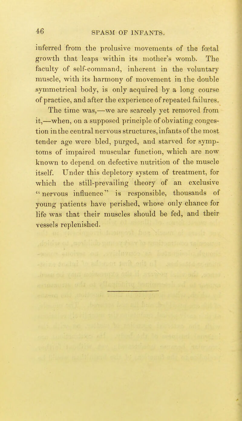 inferred from the prelusive movements of the foetal growth that leaps w^ithin its mother''s womb. The faculty of self-command, inherent in the voluntary muscle, with its harmony of movement in the double symmetrical body, is only acquired by a long course of practice, and after the experience of repeated failures. The time was,—we are scarcely yet removed from it,—when, on a supposed principle of obviating conges- tion in the central nervous structures, infants of the most tender age were bled, purged, and starved for symp- toms of impaired muscular function, which are now known to depend on defective nutrition of the muscle itself. Under this depletory system of treatment, for which the still-prevailing theory of an exclusive nervous influence is responsible, thousands of young patients have perished, whose only chance for life was that their muscles should be fed, and their vessels replenished.