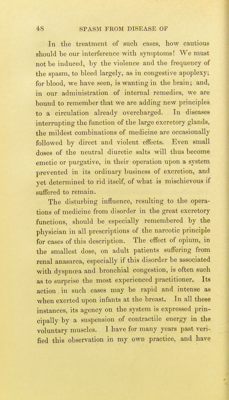 In the treatment of such cases, how cautious should be our interference with symptoms! We must not be induced, by the violence and the frequency of the spasm, to bleed largely, as in congestive apoplexy; for blood, we have seen, is wanting in the brain; and, in our administration of internal remedies, we are bound to remember that we are adding new principles to a circulation already overcharged. In diseases interrupting the function of the large excretory glands, the mildest combinations of medicine are occasionally followed by direct and violent effects. Even small doses of the neutral diuretic salts will thus become emetic or purgative, in their operation upon a system prevented in its ordinary business of excretion, and yet determined to rid itself, of what is mischievous if suffered to remain. The disturbing influence, resulting to the opera- tions of medicine from disorder in the great excretory functions, should be especially remembered by the physician in all prescriptions of the narcotic principle for cases of this description. The effect of opium, in the smallest dose, on adult patients suffering from renal anasarca, especially if this disorder be associated with dyspnoea and bronchial congestion, is often such as to surprise the most experienced practitioner. Its action in such cases may be rapid and intense as when exerted upon infants at the breast. In all these instances, its agency on the system is expressed prin- cipally by a suspension of contractile energy in the voluntary muscles. I have for many years past veri- fied this observation in my own practice, and have