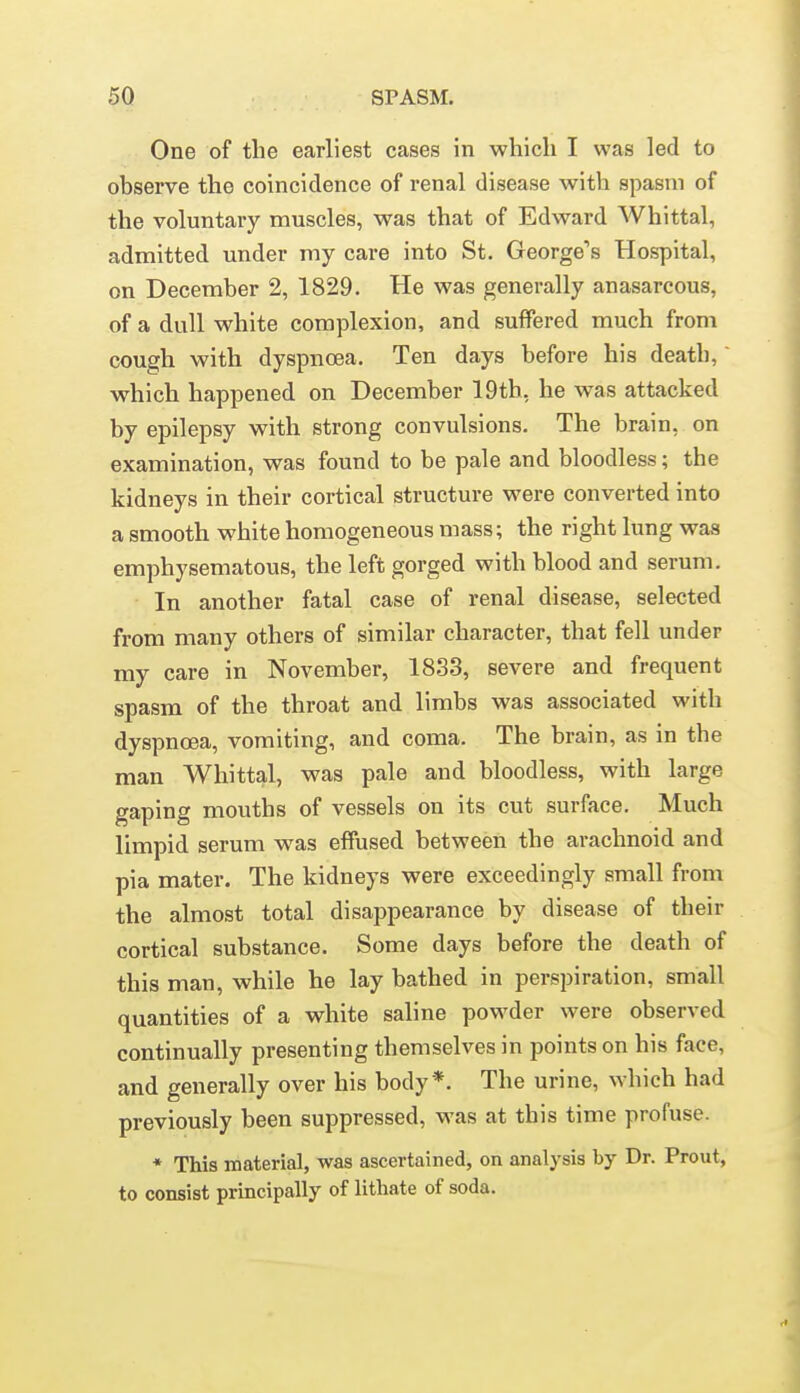 One of the earliest cases in which I was led to observe the coincidence of renal disease with spasm of the voluntary muscles, was that of Edward Whittal, admitted under my care into St. George's Hospital, on December 2, 1829. He was generally anasarcous, of a dull white complexion, and suffered much from cough with dyspnoea. Ten days before his death,' which happened on December 19th, he was attacked by epilepsy with strong convulsions. The brain, on examination, was found to be pale and bloodless; the kidneys in their cortical structure were converted into a smooth white homogeneous mass; the right lung was emphysematous, the left gorged with blood and serum. In another fatal case of renal disease, selected from many others of similar character, that fell under my care in November, 1833, severe and frequent spasm of the throat and limbs was associated with dyspnoea, vomiting, and coma. The brain, as in the man Whittal, was pale and bloodless, with large gaping mouths of vessels on its cut surface. Much limpid serum was effused between the arachnoid and pia mater. The kidneys were exceedingly small from the almost total disappearance by disease of their cortical substance. Some days before the death of this man, while he lay bathed in perspiration, small quantities of a white saline powder were observed continually presenting themselves in points on his face, and generally over his body *. The urine, which had previously been suppressed, was at this time profuse. * This material, was ascertained, on analysis by Dr. Prout, to consist principally of lithate of soda.