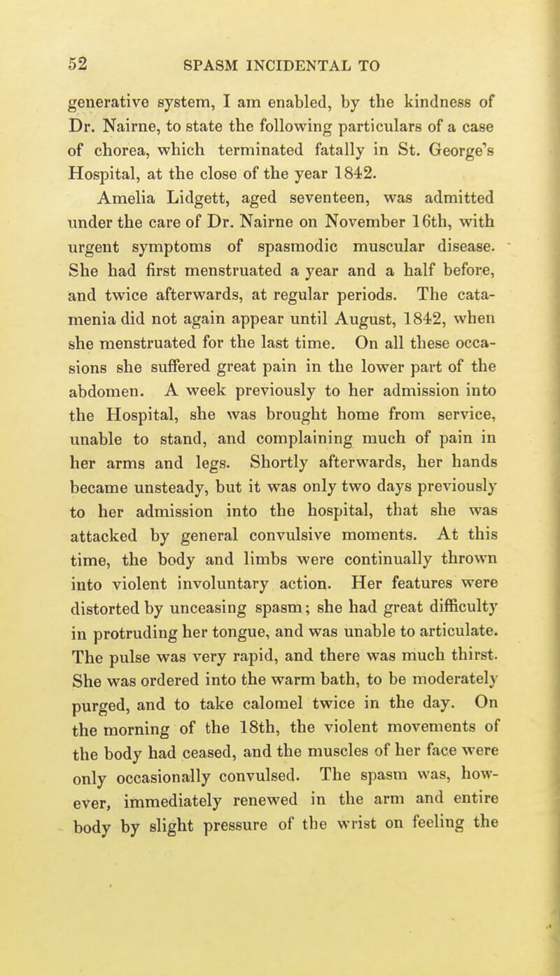 generative system, I am enabled, by the kindness of Dr. Nairne, to state the following particulars of a case of chorea, which terminated fatally in St. George's Hospital, at the close of the year 1842. Amelia Lidgett, aged seventeen, was admitted under the care of Dr. Nairne on November 16th, with urgent symptoms of spasmodic muscular disease. She had first menstruated a year and a half before, and twice afterwards, at regular periods. The cata- menia did not again appear until August, 1842, when she menstruated for the last time. On all these occa- sions she suffered great pain in the lower part of the abdomen. A week previously to her admission into the Hospital, she was brought home from service, unable to stand, and complaining much of pain in her arms and legs. Shortly afterwards, her hands became unsteady, but it was only two days previously to her admission into the hospital, that she was attacked by general convulsive moments. At this time, the body and limbs were continually thrown into violent involuntary action. Her features were distorted by unceasing spasm; she had great difficulty in protruding her tongue, and was unable to articulate. The pulse was very rapid, and there was much thirst. She was ordered into the warm bath, to be moderately purged, and to take calomel twice in the day. On the morning of the 18th, the violent movements of the body had ceased, and the muscles of her face were only occasionally convulsed. The spasm was, how- ever, immediately renewed in the arm and entire body by slight pressure of the wrist on feeling the