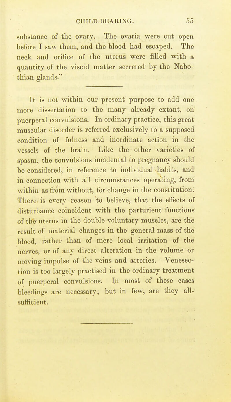 substance of the ovary. The ovaria were cut open before I saw them, and the blood had escaped. The neck and orifice of the uterus were filled with a quantity of the viscid matter secreted by the Nabo- thian glands. It is not within our present purpose to add one more dissertation to the many already extant, on puerperal convulsions. In ordinary practice, this great muscular disorder is referred exclusively to a supposed condition of fulness and inordinate action in the vessels of the brain. Like the other varieties of spasm, the convulsions incidental to pregnancy should be considered, in reference to individual -habits, and in connection with all circumstances operating, from within as from without, for change in the constitution; There is every reason to believe, that the effects of disturbance coincident with the parturient functions of the uterus in the double voluntary muscles, are the result of material changes in the general mass of the blood, rather than of mere local irritation of the nerves, or of any direct alteration in the volume or moving impulse of the veins and arteries. Venesec- tion is too largely practised in the ordinary treatment of puerperal convulsions. In most of these cases bleedings are necessary; but in few, are they all- sufficient.