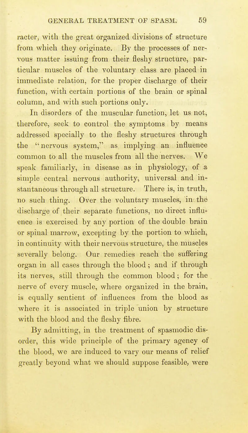 racter, with the great organized divisions of structure from which they originate. By the processes of ner- vons matter issuing from their fleshy structure, par- ticular muscles of the voluntary class are placed in immediate relation, for the proper discharge of their function, with certain portions of the brain or spinal column, and with such portions only. In disorders of the muscular function, let us not, therefore, seek to control the symptoms by means addressed specially to the fleshy structures through the nervous system, as implying an influence common to all the muscles from all the nerves. We speak familiarly, in disease as in physiology, of a simple central nervous authority, universal and in- stantaneous through all structure. There is, in truth, no such thing. Over the voluntary muscles, in the discharge of their separate functions, no direct influ- ence is exercised by any portion of the double brain or spinal marrow, excepting by the portion to which, in continuity with their nervous structure, the muscles severally belong. Our remedies reach the suffering organ in all cases through the blood ; and if through its nerves, still through the common blood; for the nerve of every muscle, where organized in the brain, is equally sentient of influences from the blood as where it is associated in triple union by structure with the blood and the fleshy fibre. By admitting, in the treatment of spasmodic dis- order, this wide principle of the primary agency of the blood, we are induced to vary our means of relief greatly beyond what we should suppose feasible, were