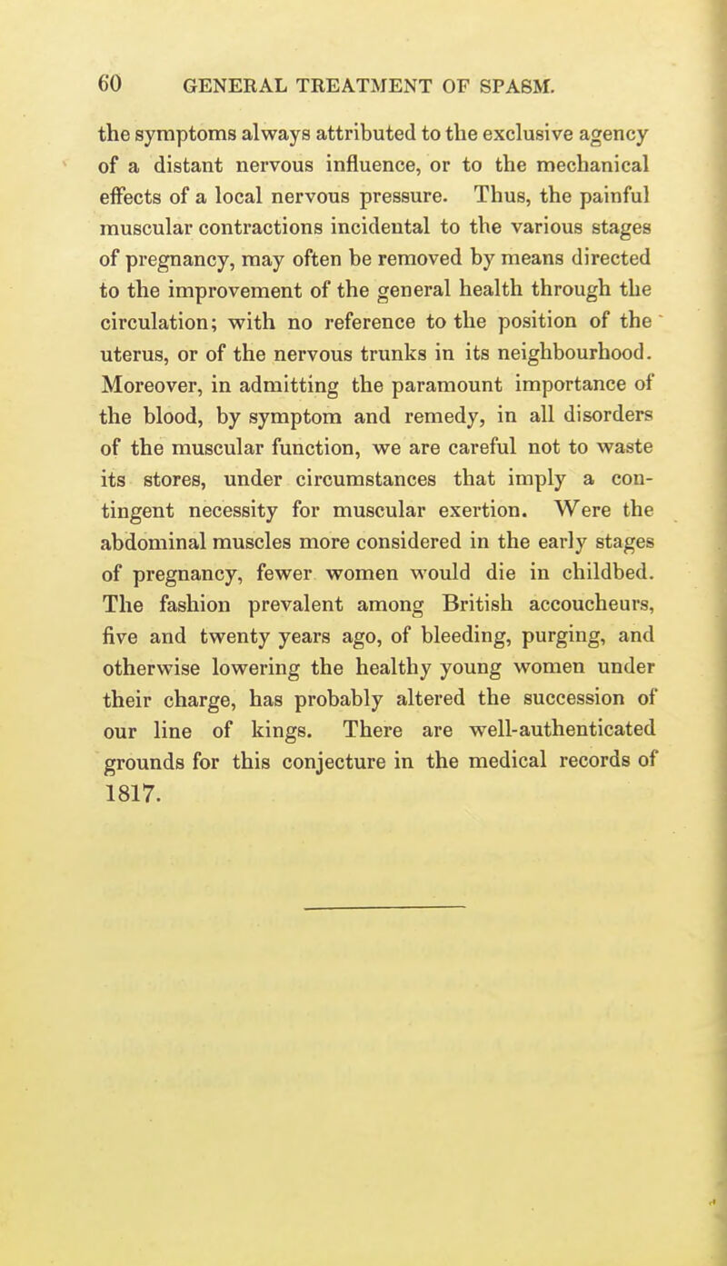 the symptoms always attributed to the exclusive agency of a distant nervous influence, or to the mechanical effects of a local nervous pressure. Thus, the painful muscular contractions incidental to the various stages of pregnancy, may often be removed by means directed to the improvement of the general health through the circulation; vpith no reference to the position of the uterus, or of the nervous trunks in its neighbourhood. Moreover, in admitting the paramount importance of the blood, by symptom and remedy, in all disorders of the muscular function, we are careful not to waste its stores, under circumstances that imply a con- tingent necessity for muscular exertion. Were the abdominal muscles more considered in the early stages of pregnancy, fewer women would die in childbed. The fashion prevalent among British accoucheurs, five and twenty years ago, of bleeding, purging, and otherwise lowering the healthy young women under their charge, has probably altered the succession of our line of kings. There are well-authenticated grounds for this conjecture in the medical records of 1817.