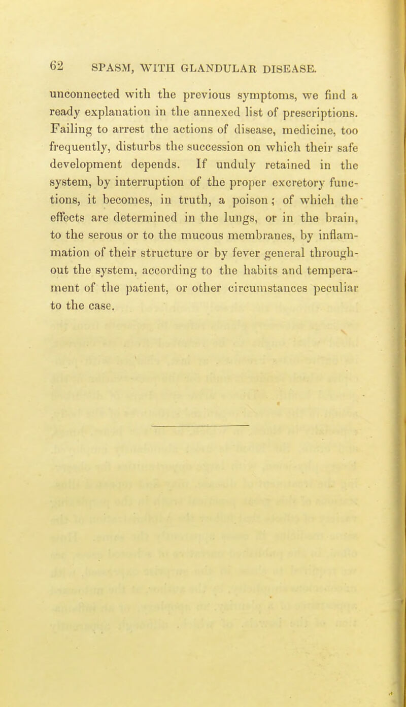 unconnected with the previous symptoms, we find a ready explanation in the annexed hst of prescriptions. Failing to arrest the actions of disease, medicine, too frequently, disturbs the succession on which theii- safe development depends. If unduly retained in the system, by interruption of the proper excretory func- tions, it becomes, in truth, a poison; of which the effects are determined in the lungs, or in the brain, to the serous or to the mucous membranes, by inflam- mation of their structure or by fever general through- out the system, according to the habits and tempera - ment of the patient, or other circumstances peculiar to the case.