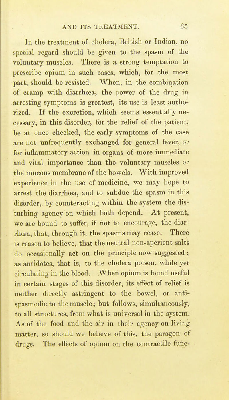 In the treatment of cholera, British or Indian, no special regard should he given to the spasm of the voluntary muscles. There is a strong temptation to prescribe opium in such cases, which, for the most part, should be resisted. When, in the combination of cramp with diarrhoea, the power of the drug in arresting symptoms is greatest, its use is least autho- rized. If the excretion, which seems essentially ne- cessary, in this disorder, for the relief of the patient, be at once checked, the early symptoms of the case are not unfrequently exchanged for general fever, or for inflammatory action in organs of more immediate and vital importance than the voluntary muscles or the mucous membrane of the bowels. With improved experience in the use of medicine, we may hope to arrest the diarrhoea, and to subdue the spasm in this disorder, by counteracting within the system the dis- turbing agency on which both depend. At present, we are bound to suffer, if not to encourage, the diar- rhoea, that, through it, the spasms may cease. There is reason to believe, that the neutral non-aperient salts do occasionally act on the principle now suggested; as antidotes, that is, to the cholera poison, while yet circulating in the blood. When opium is found useful in certain stages of this disorder, its effect of relief is neither directly astringent to the bowel, or anti- spasmodic to the muscle; but follows, simultaneously, to all structures, from what is universal in the system. As of the food and the air in their agency on living matter, so should we believe of this, the paragon of drugs. The effects of opium on the contractile func-