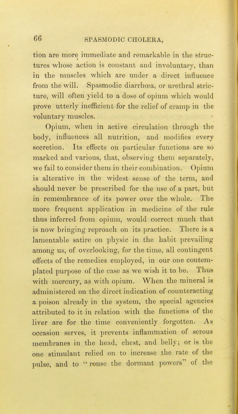 tion are more immediate and remarkable in the struc- tures wliose action is constant and involuntary, than in the muscles which are under a direct influence from the will. Spasmodic diarrhoea, or urethral stric- ture, will often yield to a dose of opium which would prove utterly inefficient for the relief of cramp in the voluntary muscles. Opium, when in active circulation through the body, influences all nutrition, and modifies every secretion. Its effects on particular functions are so marked and various, that, observing them separatel}', we fail to consider them in their combination. Opium is alterative in the widest sense of the term, and should never be prescribed for the use of a part, but in remembrance of its power over the whole. The more frequent application in medicine of the rule thus inferred from opium, would correct much that is now bringing reproach on its practice. There is a lamentable satire on physic in the habit prevailing among us, of overlooking, for the time, all contingent eflfects of the remedies employed, in our one contem- plated purj^ose of the case as we wish it to be. Thus M'ith mercury, as with opium. When the mineral is administered on the direct indication of counteracting a poison already in the system, the special agencies attributed to it in relation with the functions of the liver are for the time conveniently forgotten. As occasion serves, it prevents inflammation of serous membranes in the head, chest, and belly; or is the one stimulant relied on to increase the rate of the pulse, and to  rouse the dormant powers of the