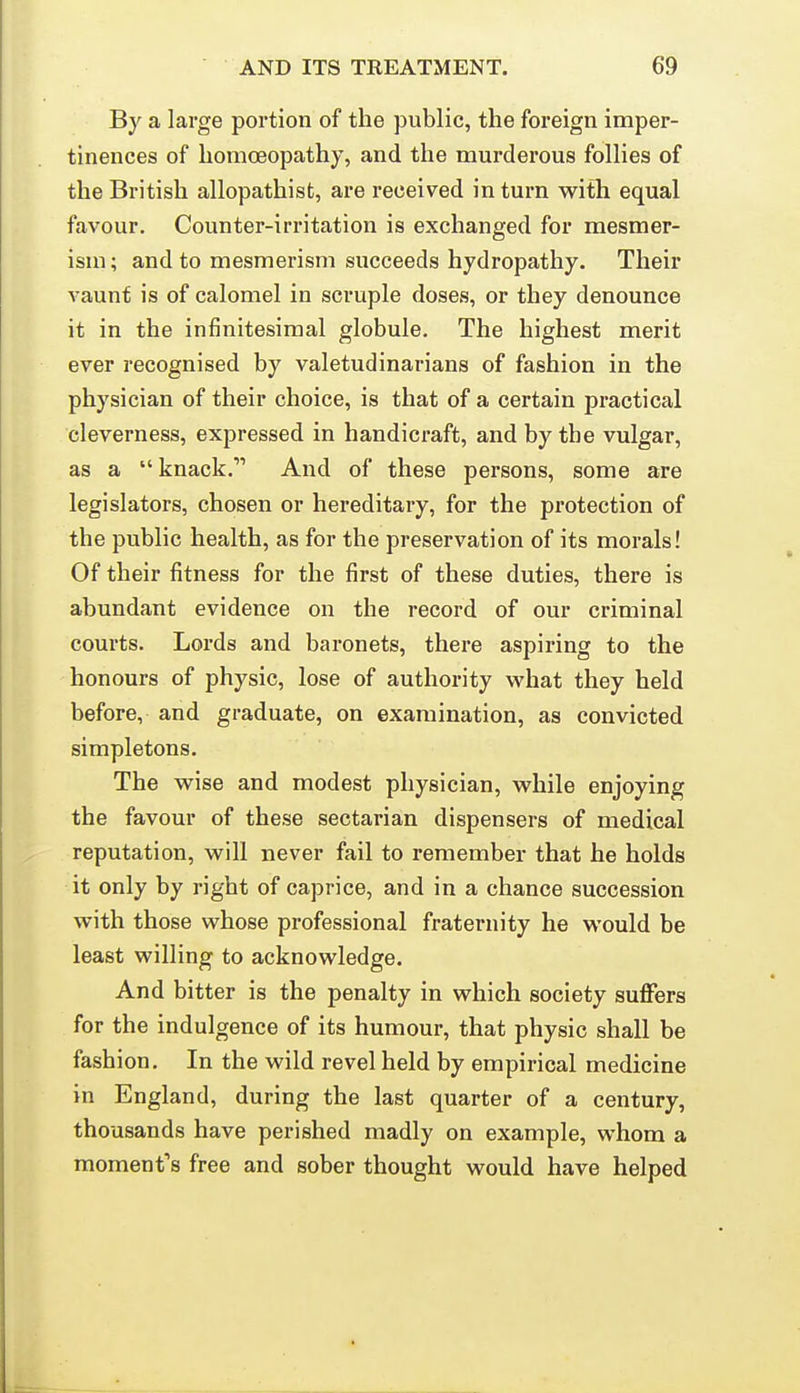 By a large portion of the public, the foreign imper- tinences of homoeopathy, and the murderous follies of the British allopathist, are received in turn with equal favour. Counter-irritation is exchanged for mesmer- ism ; and to mesmerism succeeds hydropathy. Their vaunt is of calomel in scruple doses, or they denounce it in the infinitesimal globule. The highest merit ever recognised by valetudinarians of fashion in the physician of their choice, is that of a certain practical cleverness, expressed in handicraft, and by the vulgar, as a knack. And of these persons, some are legislators, chosen or hereditary, for the protection of the public health, as for the preservation of its morals! Of their fitness for the first of these duties, there is abundant evidence on the record of our criminal courts. Lords and baronets, there aspiring to the honours of physic, lose of authority what they held before, and graduate, on examination, as convicted simpletons. The wise and modest physician, while enjoying the favour of these sectarian dispensers of medical reputation, will never fail to remember that he holds it only by right of caprice, and in a chance succession with those whose professional fraternity he would be least willing to acknowledge. And bitter is the penalty in which society suffers for the indulgence of its humour, that physic shall be fashion. In the wild revel held by empirical medicine in England, during the last quarter of a century, thousands have perished madly on example, whom a moment's free and sober thought would have helped