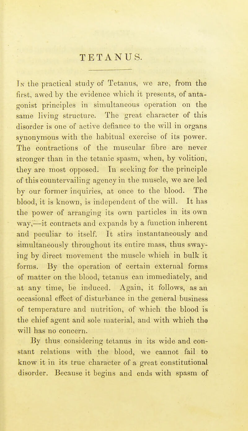 TETANUS. In the practical study of Tetanus, we are, from the first, awed by the evidence which it presents, of anta- gonist principles in simultaneous operation on the same living structure. The great character of this disorder is one of active defiance to the will in organs synonymous with the habitual exercise of its power. The contractions of the muscular fibre are never stronger than in the tetanic spasm, when, by volition, they are most opposed. Tn seeking for the principle of this countervailing agency in the muscle, we are led by our former inquiries, at once to the blood. The blood, it is known, is independent of the will. It has the power of arranging its own particles in its own way,—it contracts and expands by a function inherent and peculiar to itself. It stirs instantaneously and simultaneously throughout its entire mass, thus sway- ing by direct movement the muscle which in bulk it forms. By the operation of certain external forms of matter on the blood, tetanus can immediately, and at any time, be induced. Again, it follows, as an occasional effect of disturbance in the general business of temperature and nutrition, of which the blood is the chief agent and sole material, and with, which the will has no concern. By thus considering tetanus in its wide and con- stant relations with the blood, we cannot fail to know it in its true character of a great constitutional disorder. Because it begins and ends with spasm of