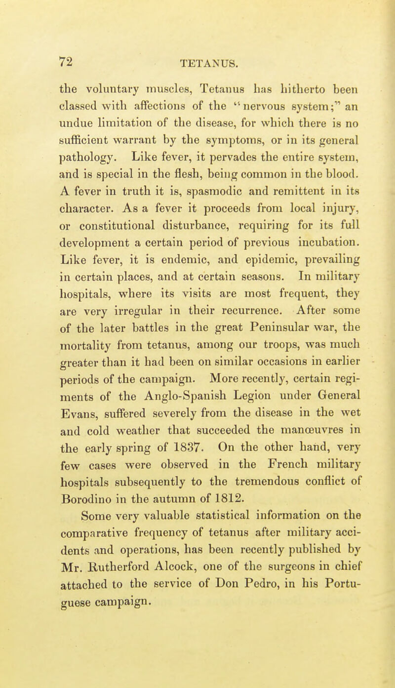 the voluntary muscles, Tetanus has hitherto been classed with affections of the '•nervous system; an undue limitation of the disease, for which there is no sufficient warrant by the symptoms, or in its general pathology. Like fever, it pervades the entire system, and is special in the flesh, being common in the blood. A fever in truth it is, spasmodic and remittent in its character. As a fever it pi-oceeds from local injury, or constitutional disturbance, requiring for its full development a certain pei-iod of previous incubation. Like fever, it is endemic, and epidemic, prevailing in certain places, and at certain seasons. In military hospitals, where its visits are most frequent, they are very u'regular in their recurrence. After some of the later battles in the great Peninsular war, the mortality from tetanus, among our troops, was much greater than it had been on similar occasions in earlier periods of the campaign. More recently, certain regi- ments of the Anglo-Spanish Legion under General Evans, suffered severely from the disease in the wet and cold weather that succeeded the manoeuvres in the early spring of 1837. On the other hand, very few cases were observed in the French military hospitals subsequently to the tremendous conflict of Borodino in the autumn of 1812. Some very valuable statistical information on the comparative frequency of tetanus after military acci- dents and operations, has been recently published by Mr. E-utherford Alcock, one of the surgeons in chief attached to the service of Don Pedro, in his Portu- guese campaign.