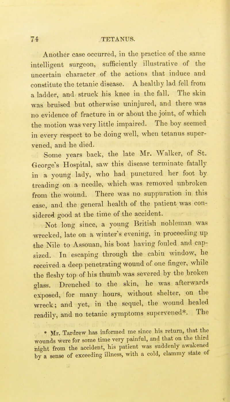 Another case occurred, in the practice of the same intelligent surgeon, sufficiently illustrative of the uncertain character of the actions that induce and constitute the tetanic disease. A healthy lad fell from a ladder, and struck his knee in the fall. The skin was bruised but otherwise uninjured, and there was no evidence of fracture in or about the joint, of which the motion was very little impaired. The boy seemed in every respect to be doing well, when tetanus super- vened, and he died. Some years back, the late Mr. Walker, of St. CJeorge's Hospital, saw this disease terminate fatally in a young lady, who had punctured her foot by treading on a needle, which was removed unbroken from the wound. There was no suppuration in this case, and the general health of the patient was con- sidered good at the time of the accident. Not long since, a young British nobleman was wrecked, late on a winter's evening, in proceeding up the Nile to Assouan, his boat having fouled and cap- sized. In escaping through the cabin window, he received a deep penetrating wound of one finger, while the fleshy top of his thumb was severed by the broken glass. Drenched to the skin, he was afterwards exposed, for many hours, without shelter, on the wreck; and yet, in the sequel, the wound healed readily, and no tetanic symptoms supervened*. The • Mr. Tardrew has informed me since his return, that the wounds were for some time very painful, and that on the third night from the accident, his patient was suddenly awakened by a sense of exceeding ilbiess, with a cold, clammy state of