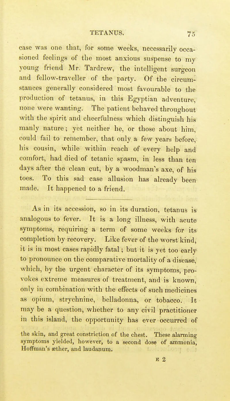 case was one that, for some weeks, necessarily occa- sioned feelings of the most anxious suspense to my young friend Mr. Tardrew, the intelligent surgeon and fellow-traveller of the party. Of the circum- stances generally considered most favourable to the production of tetanus, in this Egyptian adventure, none were wanting. The patient behaved throughout with the spirit and cheerfulness which distinguish his manly nature; yet neither he, or those about him, could fail to remember, that only a few years before, his cousin, while within reach of every help and comfort, had died of tetanic spasm, in less than ten days after the clean cut, by a woodman's axe, of his toes. To this sad case allusion has already been made. It happened to a friend. As in its accession, so in its duration, tetanus is analogous to fever. It is a long illness, with acute symptoms, requiring a term of some weeks for its completion by recovery. Like fever of the worst kind, it is in most cases rapidly fatal; but it is yet too early- to pronounce on the comparative mortality of a disease, which, by the urgent character of its symptoms, pro- vokes extreme measures of treatment, and is known, only in combination with the effects of such medicines as opium, strychnine, belladonna, or tobacco. It may be a question, whether to any civil practitioner in this island, the opportunity has ever occurred of the skin, and great constriction of the chest. These alarming symptoms yielded, however, to a second dose of ammonia, Hoffman's aether, and laudanum. B 2