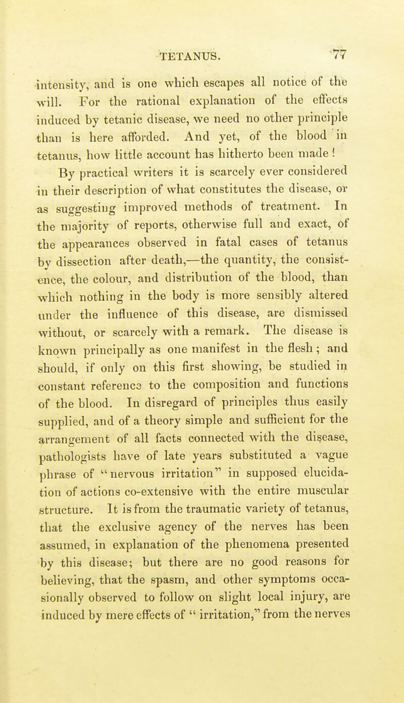 -intensity, and is one which escapes all notice of the will. For the rational explanation of the effects induced by tetanic disease, we need no other principle than is here afforded. And yet, of the blood in tetanus, how little account has hitherto been made! By practical writers it is scarcely ever considered in their description of what constitutes the disease, or as suggesting improved methods of treatment. In the majority of reports, otherwise full and exact, of the appearances observed in fatal cases of tetanus bv dissection after death,—the quantity, the consist- ence, the colour, and distribution of the blood, than which nothing in the body is more sensibly altered under the influence of this disease, are dismissed without, or scarcely with a remark. The disease is known principally as one manifest in the flesh; and should, if only on this first showing, be studied in constant referencs to the composition and functions of the blood. In disregard of principles thus easily supplied, and of a theory simple and sufficient for the arrangement of all facts connected with the disease, pathologists have of late years substituted a vague phrase of nervous irritation in supposed elucida- tion of actions co-extensive with the entire muscular structure. It is from the traumatic variety of tetanus, that the exclusive agency of the nerves has been assumed, in explanation of the phenomena presented by this disease; but there are no good reasons for believing, that the spasm, and other symptoms occa- sionally observed to follow on slight local injury, are induced by mere effects of  irritation, from the nerves