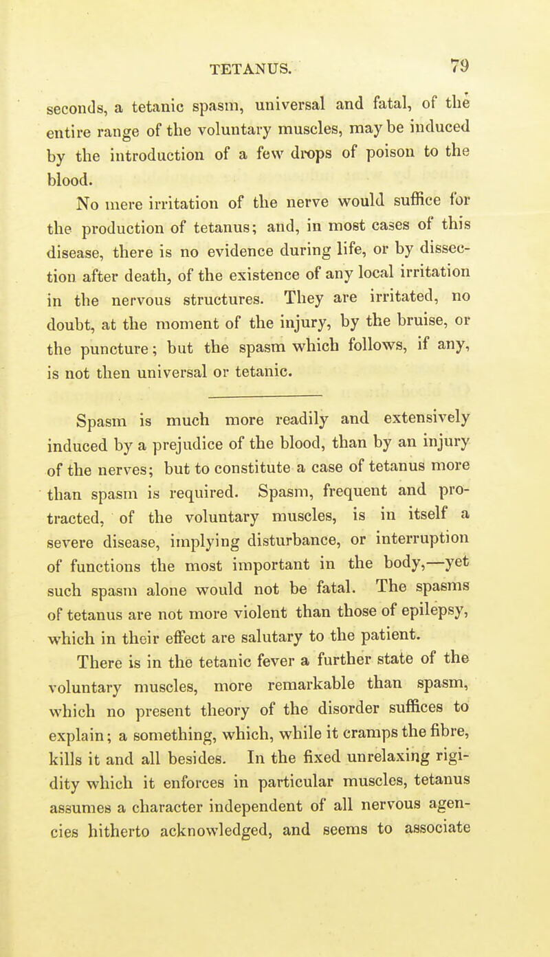 seconds, a tetanic spasm, universal and fatal, of the entire range of the voluntary muscles, maybe induced by the introduction of a few drops of poison to the blood. No mere irritation of the nerve would suffice for the production of tetanus; and, in most cases of this disease, there is no evidence during life, or by dissec- tion after death, of the existence of any local irritation in the nervous structures. They are irritated, no doubt, at the moment of the injury, by the bruise, or the puncture; but the spasm which follows, if any, is not then universal or tetanic. Spasm is much more readily and extensively induced by a prejudice of the blood, than by an injury of the nerves; but to constitute a case of tetanus more than spasm is required. Spasm, frequent and pro- tracted, of the voluntary muscles, is in itself a severe disease, implying disturbance, or interruption of functions the most important in the body,—yet such spasm alone would not be fatal. The spasms of tetanus are not more violent than those of epilepsy, which in their effect are salutary to the patient. There is in the tetanic fever a further state of the voluntary muscles, more remarkable than spasm, which no present theory of the disorder suffices to explain; a something, which, while it cramps the fibre, kills it and all besides. In the fixed unrelaxing rigi- dity which it enforces in particular muscles, tetanus assumes a character independent of all nervous agen- cies hitherto acknowledged, and seems to associate