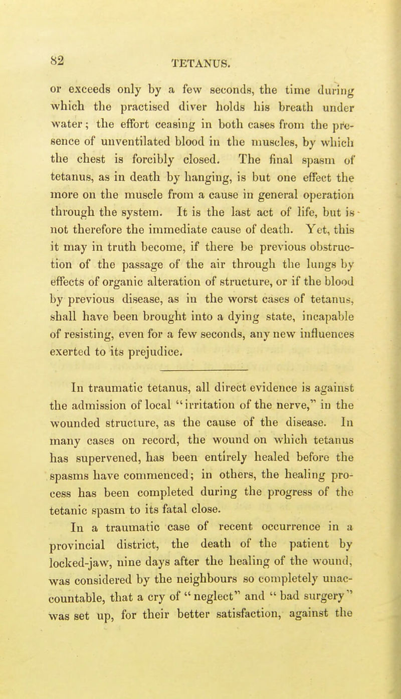 or exceeds only by a few seconds, the time during which the practised diver holds his breath under water; the effort ceasing in both cases from the pre- sence of unventilated blood in the muscles, by which the chest is forcibly closed. The final spasm of tetanus, as in death by hanging, is but one effect the more on the muscle from a cause in general operation through the system. It is the last act of life, but is not therefore the immediate cause of death. Yet, this it may in truth become, if there be previous obstruc- tion of the passage of the air through the lungs by effects of organic alteration of structure, or if the blood by previous disease, as in the worst cases of tetanus, shall have been brought into a dying state, incapable of resisting, even for a few seconds, any new influences exerted to its prejudice. In traumatic tetanus, all direct evidence is against the admission of local  irritation of the nerve, in the wounded structure, as the cause of the disease. In many cases on record, the wound on which tetanus has supervened, has been entirely healed before the spasms have commenced; in others, the healing pro- cess has been completed during the progress of the tetanic spasm to its fatal close. In a traumatic case of recent occurrence in a provincial district, the death of the patient by locked-jaw, nine days after the healing of the wound, was considered by the neighbours so completely unac- countable, that a cry of  neglect and  bad surgery was set up, for their better satisfaction, against the