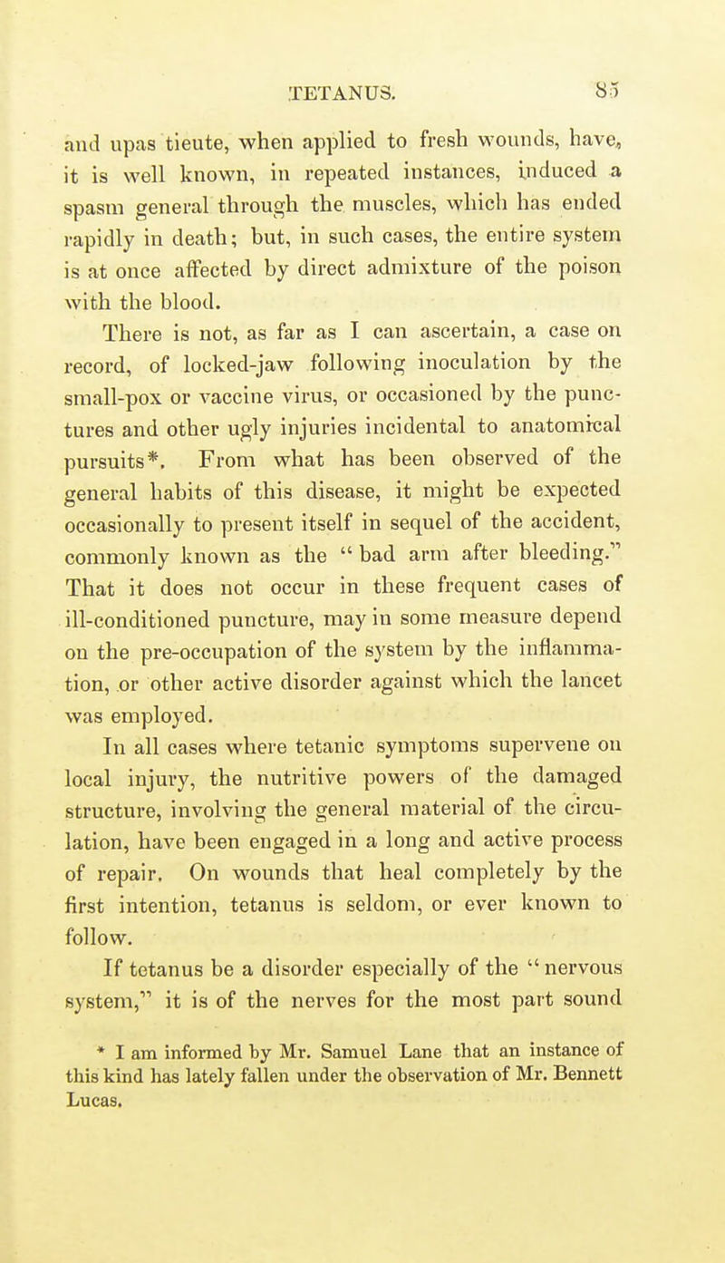 and upas tieute, when applied to fresh wounds, have, it is well known, in repeated instances, induced a spasm general through the muscles, which has ended rapidly in death; but, in such cases, the entire system is at once affected by direct admixture of the poison with the blood. There is not, as far as I can ascertain, a case on record, of locked-jaw following inoculation by the small-pox or vaccine virus, or occasioned by the punc- tures and other ugly injuries incidental to anatomrcal pursuits*. From what has been observed of the general habits of this disease, it might be expected occasionally to present itself in sequel of the accident, commonly known as the  bad arm after bleeding. That it does not occur in these frequent cases of ill-conditioned puncture, may in some measure depend on the pre-occupation of the system by the inflamma- tion, or other active disorder against which the lancet was employed. In all cases where tetanic symptoms supervene on local injury, the nutritive powers of the damaged structure, involving the general material of the circu- lation, have been engaged in a long and active process of repair. On wounds that heal completely by the first intention, tetanus is seldom, or ever known to follow. If tetanus be a disorder especially of the  nervous system, it is of the nerves for the most part sound * I am informed by Mr. Samuel Lane that an instance of this kind has lately fallen under the observation of Mr. Bennett Lucas.