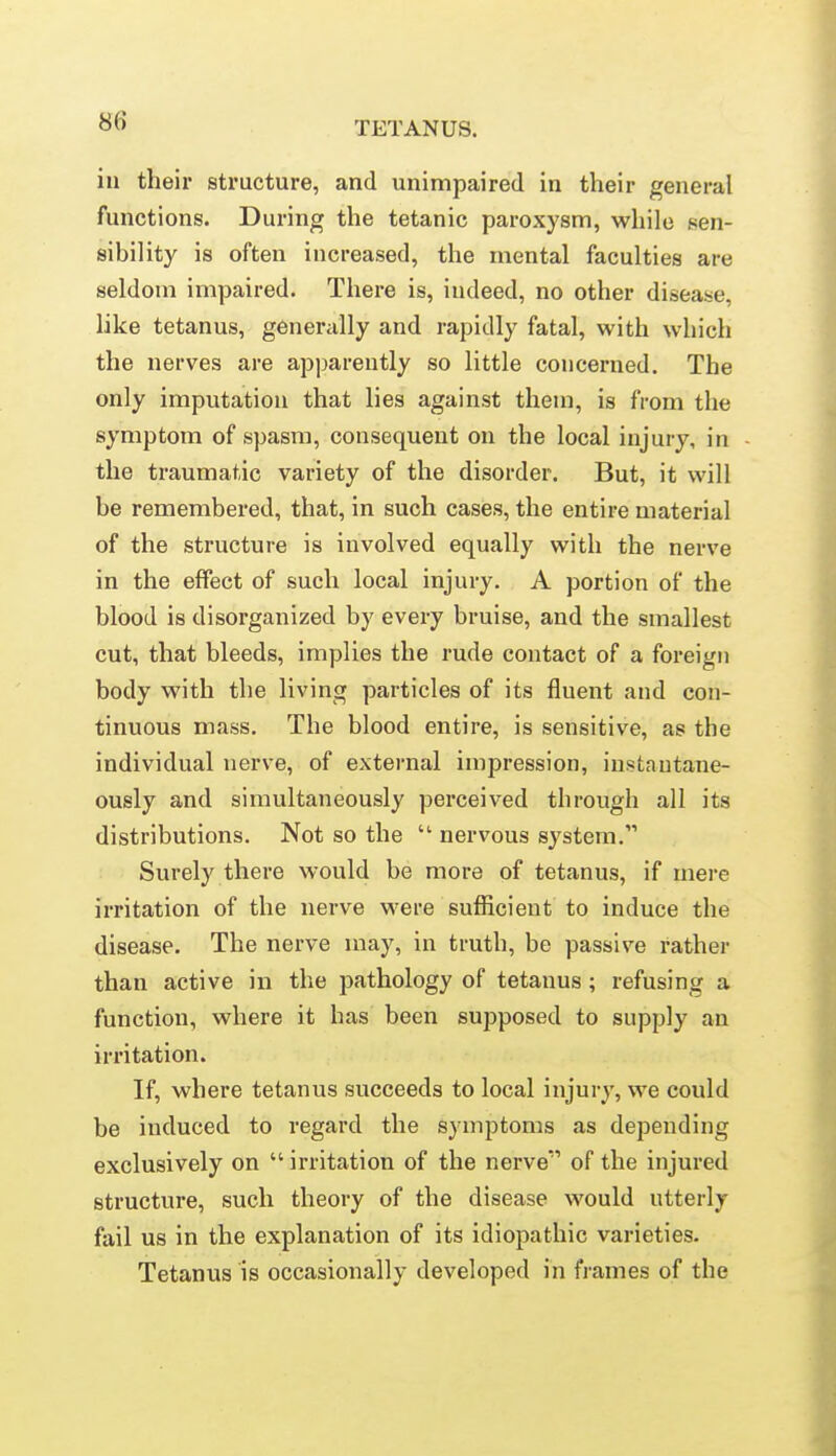 in their structure, and unimpaired in their general functions. During the tetanic paroxysm, while sen- sibility is often increased, the mental faculties are seldom impaired. There is, indeed, no other disease, like tetanus, generally and rapidly fatal, with which the nerves are apparently so little concerned. The only imputation that lies against them, is from the symptom of spasm, consequent on the local injury, in the traumatic variety of the disorder. But, it will be remembered, that, in such cases, the entire material of the structure is involved equally with the nerve in the effect of such local injury. A portion of the blood is disorganized by every bruise, and the smallest cut, that bleeds, implies the rude contact of a foreign body with the living particles of its fluent and con- tinuous mass. The blood entire, is sensitive, as the individual nerve, of external impression, instantane- ously and simultaneously perceived through all its distributions. Not so the  nervous system. Surely there would be more of tetanus, if mere irritation of the nerve were sufficient to induce the disease. The nerve may, in truth, be passive rather than active in the pathology of tetanus; refusing a function, where it has been supposed to supply an irritation. If, where tetanus succeeds to local injury, we could be induced to regard the symptoms as depending exclusively on  irritation of the nerve of the injured structure, such theory of the disease would utterly fail us in the explanation of its idiopathic varieties. Tetanus is occasionally developed in frames of the