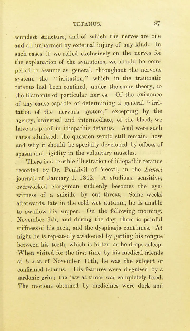 soundest structure, and of which the nerves are one and all unharmed by external injury of any kind. In such cases, if we relied exclusively on the nerves for the explanation of the symptoms, we should be com- pelled to assume as general, throughout the nervous system, the irritation, which in the traumatic tetanus had been confined, under the same theory, to the filaments of particular nerves. Of the existence of any cause capable of determining a general  irri- tation of the nervous system, excepting by the agency, universal and intermediate, of the blood, we have no proof in idiopathic tetanus. And were such cause admitted, the question would still remain, how and why it should be specially developed by effects of spasm and rigidity in the voluntary muscles. There is a terrible illustration of idiopathic tetanus recorded by Dr. Penkivil of Yeovil, in the Lancet journal, of January 1, 1842. A studious, sensitive, overworked clergyman suddenly becomes the eye- witness of a suicide by cut throat. Some weeks afterwards, late in the cold wet autumn, he is unable to swallow his supper. On the following morning, November 9th, and during the day, there is painful stiffness of his neck, and the dysphagia continues. At night he is repeatedly awakened by getting his tongue between his teeth, which is bitten as he drops asleep. When visited for the first time by his medical friends at 8 A.M. of November 10th, he was the subject of confirmed tetanus. His features were disguised by a sardonic grin; the jaw at times was completely fixed. The motions obtained by medicines were dark and