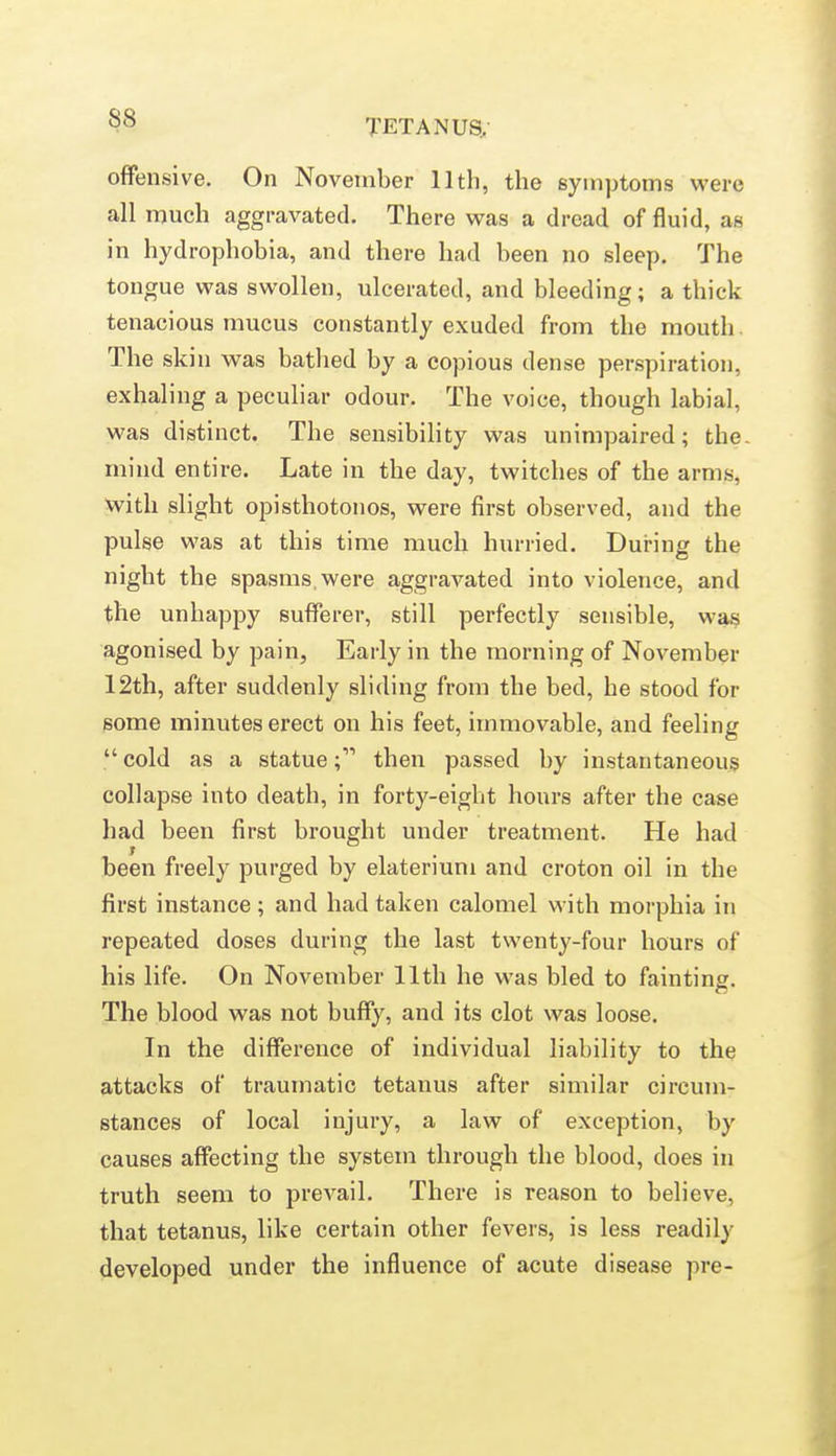 offensive. On November lltli, the symptoms were all much aggravated. There was a dread of fluid, as in hydrophobia, and there had been no sleep. The tongue was swollen, ulcerated, and bleeding; a thick tenacious mucus constantly exuded from the mouth The skin was batlied by a copious dense perspiration, exhaling a peculiar odour. The voice, though labial, was distinct. The sensibility was unimpaired; the. mind entire. Late in the day, twitches of the arms, with slight opisthotonos, were first observed, and the pulse was at this time much hurried. During the night the spasms,were aggravated into violence, and the unhappy sufferer, still perfectly sensible, was agonised by pain, Early in the morning of November 12th, after suddenly sliding from the bed, he stood for some minutes erect on his feet, immovable, and feeling  cold as a statue; then passed by instantaneous collapse into death, in forty-eight hours after the case had been first brought under treatment. He had been freely purged by elaterium and croton oil in the first instance; and had taken calomel with morphia in repeated doses during the last twenty-four hours of his life. On November 11th he was bled to fainting. The blood was not buffy, and its clot was loose. In the difference of individual liability to the attacks of traumatic tetanus after similar circum- stances of local injury, a law of exception, by causes affecting the system through the blood, does in truth seem to prevail. There is reason to believe, that tetanus, like certain other fevers, is less readily developed under the influence of acute disease pre-