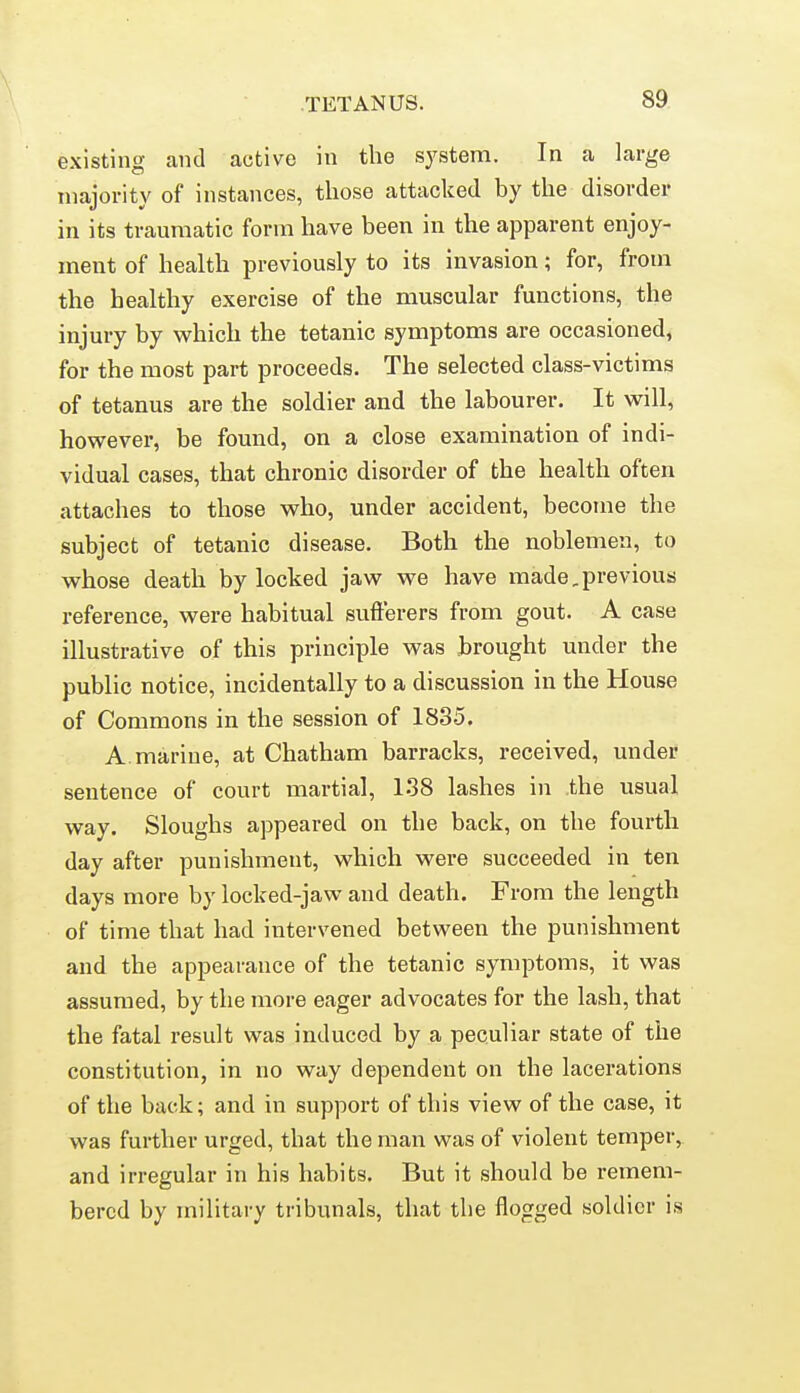 existing and active in the system. In a large majority of instances, those attacked by the disorder in its traumatic form have been in the apparent enjoy- ment of health previously to its invasion; for, from the healthy exercise of the muscular functions, the injury by which the tetanic symptoms are occasioned, for the most part proceeds. The selected class-victims of tetanus are the soldier and the labourer. It will, however, be found, on a close examination of indi- vidual cases, that chronic disorder of the health often attaches to those who, under accident, become the subject of tetanic disease. Both the noblemen, to whose death by locked jaw we have made,previous reference, were habitual sufferers from gout. A case illustrative of this principle was brought under the public notice, incidentally to a discussion in the House of Commons in the session of 1835. A. marine, at Chatham barracks, received, under sentence of court martial, 138 lashes in .the usual way. Sloughs appeared on the back, on the fourth day after punishment, which were succeeded in ten days more by locked-jaw and death. From the length of time that had intervened between the punishment and the appearance of the tetanic symptoms, it was assumed, by the more eager advocates for the lash, that the fatal result was induced by a peculiar state of the constitution, in no way dependent on the lacerations of the back; and in support of this view of the case, it was further urged, that the man was of violent temper, and irregular in his habits. But it should be remem- bered by military tribunals, that the flogged soldier is